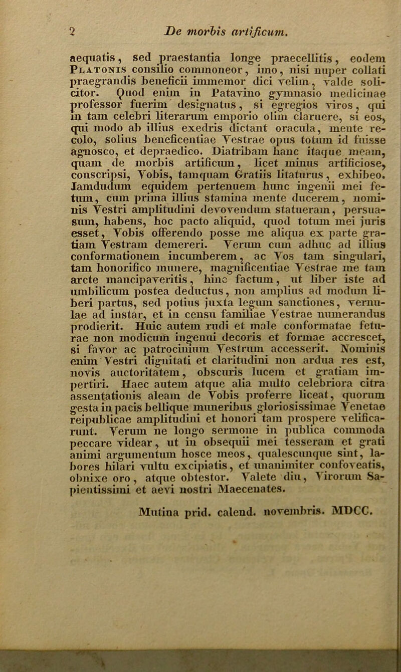 aequabs, sed praestantia longe praecelbtis, eodem Platonis consilio coimnoneor, imo, nisi nuper collati praegrandis beueficii iinmemor dici reliin, yalde soli- citor. Quod enim in Patavino gymnasio medicinae professor fuerim designatus, si egregios viros ? qui m tain celebri literarum emporio oliin claruere, si eos, qui modo ab illius exedris dictant oracula, mente re- colo, solius beneficentiae Yestrae opus totum id fuisse agnosco, et depraedico. Diatribam banc itac/ue meain, quam de morbis artificiun, beet minus arbficiose, conscripsi, Yobis, tamquam Gratiis litaturns, exhibeo. Iamdudiun equidem pertenuem hunc ingemi mei fe- tum, cum prima ilbus stamina mente ducerem, nomi- nis Yestri amplitudmi derovenduin statueram, persua- smn, habens, hoc pacto abqaud, quod totum mei juris esset, Yobis offereiulo posse me abqua ex parte gra- tiam Yestram demereri. Yeriun cum adhuc ad ilbus conformationem incumberem, ac Yos tarn singulari, tarn honorifico munere, magnmeentiae Yestrae me tam arete mancipayeritis, hinc factum, ut liber iste ad umbibcum postea deductus, non ampUus ad niodum b- beri partus, sed potius juxta legiun sanebones, vernu- lae ad instar, et in censu familiae Yestrae munerandus prodierit. Huic autem rudi et male conformatae febi- rae non modicum ingenui decoris et formae accrescet, si faror ac patrocinnun Yestrum accesserit. Nomims eimn Yestri dignitati et claritudini non ardua res est, noyis auctoritatem, obscuris lucem et gratiain im- pertb’i. Haec autem atquc alia multo celebriora citra assentationis aleam de Yobis proferre liceat, quorum gesta iu pacis bellique mimeribus gloriosissimae Yenetae reipublicae amplitudmi et honori tam prospere yebfica- runt. Yerum ne longo sermone in pubbea commoda peccare yidear, ut in obseepui mei tesseram et grab anuni argumenbiin hosce meosr qualescunque sint, la- bores hilari yulbi excipiatis, et unanimiter confoyeatis, obnixe oro, atque obtestor. Yalete diu, ^ irorum Sa- pientissimi et aevi nostri Maeceuates. Mutina prid. calend. noyembris. MDCC.