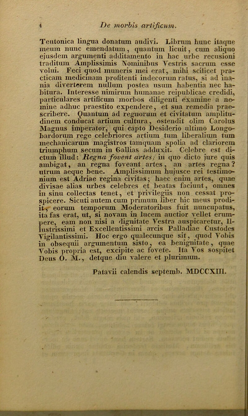 Teutonica lingua donatum audivi. Li brum hunc itaque raeura nunc emendatiun, quantum licuit, cmn aliquo ejusdem argument! additamento in hac url)e recusioni traditiun Amplissimis Nominibus Yestris sacnun esse rolui. Feci quod miuieris mei erat, mihi scilicet jn-a- cticam metlicmam profitenti indecorum ratus, si ad ina- nia diverterem nullum postea usiun habentia nec ha- bitura. Interesse nimirum humanae reipublicae creilidi, particulares artificiun morbos diligenti examine a no- mine adlmc praestito expendere, et sua remedia prae- scriberre. Quantum ad regnorum et civitatmn amplitu- dinem conducat artiiun ciUtura , ostendit oliin Carolus Magnus imperator, qni capto Desiderio ultimo Longo- bardorum rege celebriores artium turn liberalium turn mechanicariun magistros tamtpiam spolia ad clariorem triiunphum seciun in Gallias adduxit. Celebre est di- ctxmi illud: Regna f event antes; in quo dicto jure quis ambigat, an regna foveant artes, an artes regna ? utnun aeque bene. Amplissimum hujusce rei testimo- nium est Adriae regina ciyitas; haec enim artes, quae diyisae alias urbes celebres et beatas faciunt, omnes in sinu collectas tenet, et privileges non cessat pro- spicere. Sicuti autem cum prnnum liber liic mens prodi- it, eorum temporum Moderatoribus fuit nuncupatns, ita fas erat, ut, si novam in lucern auctior vellet ermn- pere, earn non nisi a dignitate Yestra auspicaretur, 11- lustrissimi et Excellentissimi arcis Palladiae Custodes Yigilantissimi. Hoc ergo qualecunque sit, quod Yobis in obsequii argumentum sisto. ea benignitate, quae Yobis propria est, excipite ac fovete. Ita Yos sospitet Deus O. M., detque dm valere et plurimiun. Patavii calendis septemb. MDCCXIII.