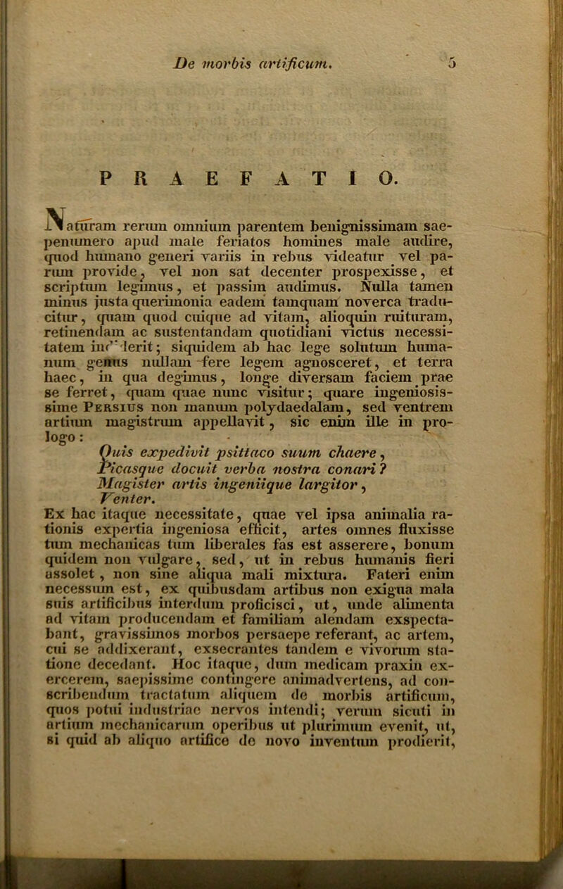 PRAEFAT10. JAlaufram reriun omnium parentem benignissimain sae- penumero apud male feriatos homines male audire, quod hxunano g'eneri variis in rebus videatur vel pa- riun provide} vel non sat decenter prospexisse, et scriptum legunus, et passim audimus. Nulla tamen minus justa querimonia eadem tamcpiam noverca tradu- citur, quain quod cuique ad vitamj aliocpiin ruituram, retinendam ac sustentandam quotidiani victus necessi- tatem iiu’Ierit; siquidem ah hac lege solutmn hiuna- num genus millam fere legem agnosceret, et terra haec, in qua degimus, longe diversam faciem prae se ferret, quam quae nunc visitur; quare ingeniosis- siine Peksius non inanum polydaedalam, sed ventrem artiiun magistrum appellayit, sic eniin ille in pro- logo : Outs ejcpeclivit psittaco suum chaere, Picasque docuit verba nostra conari ? Magister artis ingeniique largitor, Venter. Ex hac itaque necessitate, quae vel ipsa animalia ra- tionis expertia ingeniosa efticit, artes omnes fluxisse tiun mechanicas turn liherales fas est asserere, honuin quidem non vulgare, sed, ut in rebus humanis fieri ussolet , non sine aliqua mali mixtura. Fateri enim necessiun est, ex quibusdam artihus non exigua mala suis artificibus interdum proficisci, ut, unde alimenta ad vitam producendain et familiam alendam exspecta- bant, gravissimos morbos persaepe referant, ac artem, cui se addixerant, exsecrantes tandem e vivoruin sta- tione decedant. Hoc itaque, dum medicam praxin ex- ercerein, saepissiine contmgere animadvertens, ad con- scribendum tractatum aliquem de morbis artificum, quos potui industriac nervos intendi; reriun sicuti in artium mcchanicarmn operibus ut plurimuin evenit, ut, si quid ab aliquo artifice de novo iuventuin prodierit,