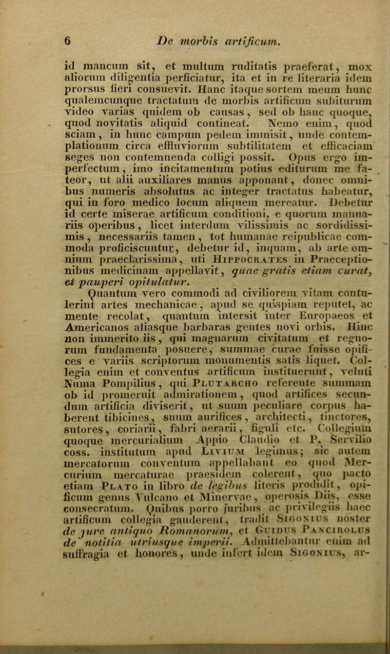 id mancurn sit, et multum ruditatis praeferat, mox aliorum diligentia perficiatur, ita et in re literaria idem prorsus fieri consuevit. Hanc itaque sortem meum himc qualemcunqne tractatmn de morbis artificiun sufiiturum video varias quidem ob causas, sed ob hanc quoque, quod novitatis afiquid contineat. Nemo enim, quod sciarn, in hunc carapuin pedem immisit, unde contem- plationum circa effluviorum suJitilitatem et efficaciam seges non contemnenda colligi possit. Opus ergo im- perfectum, imo incitainentum potius editurum me fa- teor, ut alii auxiliares manus apponant, donee omni- bus numeris absolutus ac integer tractatus fiabeatur, qni in foro medico lociun aliquein mereatur. Debetnr id certe miserae artificum condition!, e quorum manua- riis operilms, licet interdum vilissunis ac sordidissi- mis , necessariis tamen , tot liumanae reipublicae com- rnoda proficiscuntui:, debetur id, inquam, ab arte om- nium praeclarissima, uti Hippocrates in Praeceptio- nibus medicinam appellavit, quae gratis etiam curat, et pauperi opitulatur. Ouantum vero commodi ad civiliorem vitam contu- lerint artes mecbanicae, apud se quispiam reputet, ac mente recolat, quantum intersit inter Europaeos et Americanos aliasque barbaras gentes novi orbis. Hinc non immerito iis, qni magnarum civitatiun et regno- rum fundamenta posuere, summae curae fuisse opifi- ces e variis scriptorum monumentis satis liquet. Col- legia enim et conventus artificum instituerimt, veluti Nuina Pompilius, qui Plutarcho refereute summam ob id promeruit aamirationem, quod artifices secun- dum artificia diviserit, ut sumn peculiare corpus lia- berent tibicines, suiiin aurifices, architect, tinctores, sutores, coriarii, fabri aerarii, figuli etc. Collegium quoque mercurialium Appio Claudio et P. Servilio coss. institutum apud Livium legimus; sic autem mercatorum conventual appellabant eo quod Mer- curiurn mercaturae praesidem colerent, quo pacto etiam Plato in libro de legibus literis prodidit, opi- ficum genus Yulcano et Minervae, operosis Diis, esse consecratiun. Quibus porro juribus ac privileges haec artificum collegia g-auderent, tradit Sigonius nosier de jure antique Mo manor uni, et Guidus Pancirolus de notitia utriusque imperii. Admittebantur enim ad sufFragia et bonores, unde infert idem Sigonius, ar-