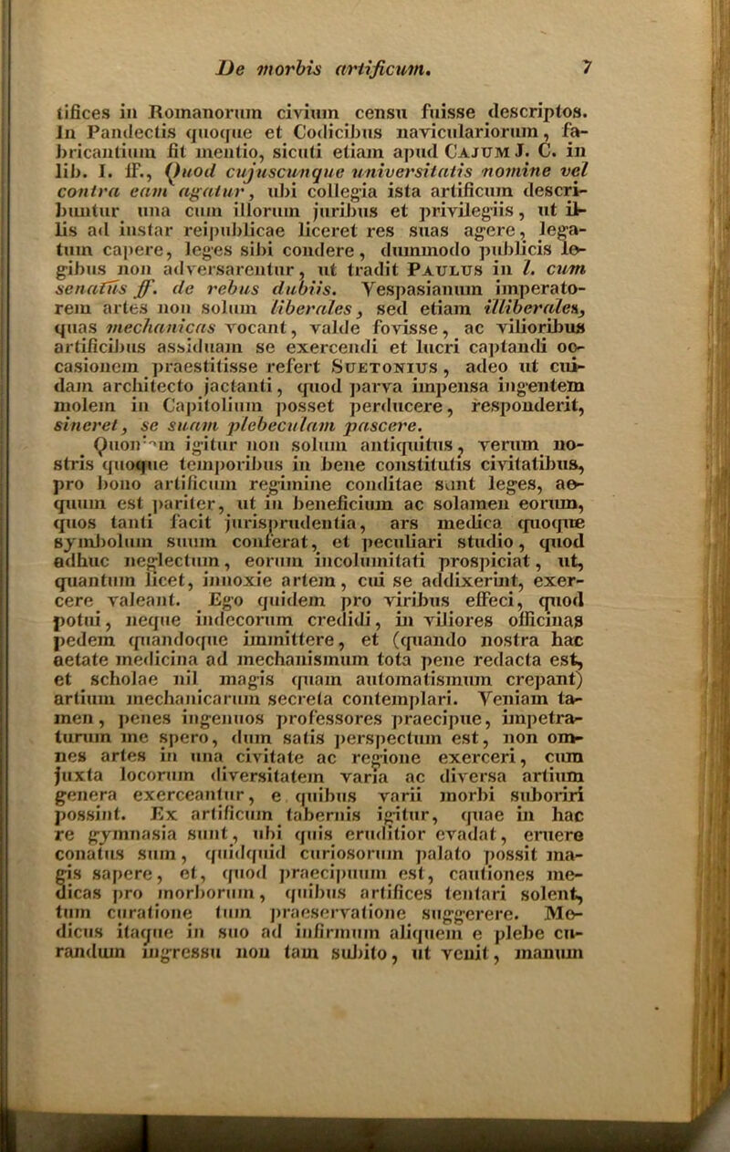 tifices in JLoinanorum civium censu fuisse descriptos. In Pamlectis quogue et G'odicihus nayicnlariorum, fa- bricantium fit mentio, sicnti etiam ap«d G’ajum J. C. in lib. I. IF., (Jt/od cujuscunque universitatis nomine vel contra cam agaiur, ubi collegia ista artificum descri- buntur una cum illorum juribus et privileges, ut il- lis ad instar reipublicae liceret res suas agere, lega- tum capere, leges sibi condere, dummodo publicis le- gibus non adversarentur, ut tradit Paulus in l. cum senafus ff. de rebus dubiis. Vespasianum imperato- rem artes non solum liberates, sed etiam illiberalea, quas mechanicas vocant, valde fovisse, ac viLioribus artificibus assiduam se exercendi et lucri captandi oc- casionem praestitisse refert Suetonius, adeo ut cui- dain arcbitecto jactanti, quod parva impensa ingentem niolem in Capitolium posset perducere, respondent, si tier el, se suam plebeculam pascere. Quoir'un igitur non solum antiquitus? yerum no- stris quoque teinporibus in bene constitutis civitatibua, pro bono artificum regiinine conditae sunt leg'es, ae- quum est |>ariter, ut in beneficiuin ac solamen eonun, quos tanti facit jurisprudentia, ars medica cpioque sjml)olum suurn conferat, et peculiari stu<lio, quod adhuc neg^lectum, eorum incolumitati prospiciat, ut, quantum licet, innoxie artem, cui se addixerint, exer- cere yaleant. Ego quidem pro viribus elFeci, quod potui, neque indecorum credidi, in yiliores olficinas pedem <piandoque immittere, et (tpiando nostra hac aetate medicina ad mechanismuin tota pene redacta est, et scholae nil magis quain automatismum crepant) artium mechanicaruin secreta conlemplari. Yeniam ta- men, penes ing;enuos professores praecipue, iinpetra- tumm me spero, dum satis ])erspectum est, non om- nes artes in una civitate ac reg’ione exerceri, cum juxta loconun diversitatein varia ac diversa artium genera exerceantur, e quibus varii morbi suboriri possint. Ex artificum tabernis igitur, quae in hac re gymnasia sunt, ubi quis eruditior evadat, eruere conatus sum, qnidquid curiosoriun palato possit ma- gis sapere, et, quod praeci])uum est, cautiones me- dicas j>ro inorborum, quibus artifices tentari solent, turn curatione turn praeseryatione stiggerere. Mo- dicus itacjue in suo ad iufirmum aliquem e plebe cu- randiun mgressu non tarn suJ)ito, ut venit, manuin