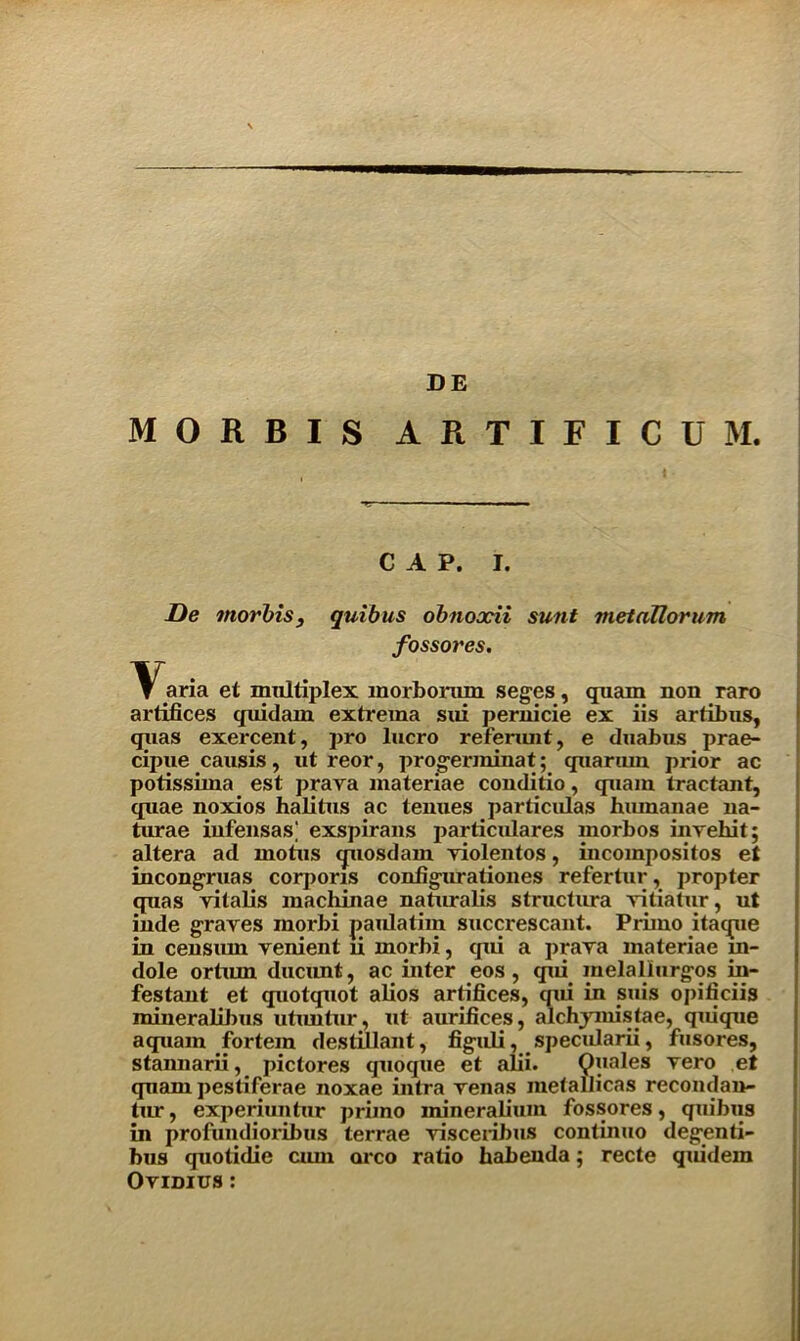 DE MORBIS ARTIFICU M. C A P. I. De morbis, quibus obnoodi sunt metallorum fossores. \^aria et multiplex morborum seges, quam non raro artifices quidam extrema sui pernicie ex iis artibus, quas exercent, pro lucro referunt, e duabus prae- cipue causis, ut reor, progerminat; quarum prior ac potissima est praya materiae conditio, quam tractant, quae noxios halitus ac tenues particulas hmnanae na- tirrae iufensas; exspirans particulars morbos invehit; altera ad inotus quosdam violentos, incompositos et incongruas corporis configurationes refertur, propter quas yitalis machinae naturalis structura yitiatur, ut inde graves morbi paulatim succrescant. Primo itaque in censurn venient li morbi, qui a prava materiae m- dole orturn ducunt, ac inter eos, qui melallurgos in- festant et quotquot alios artifices, qui in suis opificiis mineralibus utimtur, ut aurifices, alchymistae, quique a quam fortem destillant, figuli, specularii, fusores, stannarii, pictures quoque et alii. Quales yero et quam pestiferae noxae intra venas inetallicas recondan- tur, experiuntur primo mineralium fossores, quibus in profundioribus terrae visceribus continiio degenti- bus quolidie cum orco ratio habenda; recte quidem Ovidius :