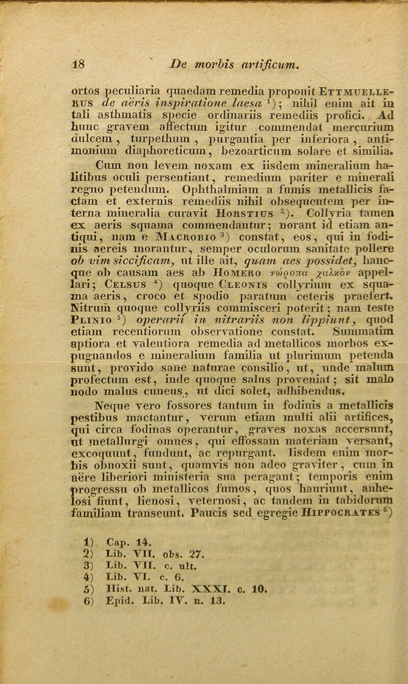 ortos peculiaria guaedam remedia proponit Ettmuelle- Rus de aeris inspiratione laesa x); nihil enim ait in tali asthmatis specie ordinariis remedies profici. Ad hunc grayem affectum igitur commendat inercnrium dulcem , turpethum , purguutia per inferiora, anti- monium diaphoreticum, bezoarticum solare et similia. Cum non levem noxam ex iisdem mineralium ha- litibus ocidi persentiant, remedium pari ter e mineral! regno petendum. Ophthalmiam a fiunis metallicis fa- ctam et externis remediis nihil ohsegncntem per in- terna mineralia curavil; Horstitjs 1 2). Collyria tamen ex aeris squama commendantnr; norant id etiam an- ticfiii, name Macrobio3) constat, eos, qui in fodi- nis aereis morantur, semper ocuhmun sanitate poll ere oh vim siccificam, ut ille ait, quam aes possidet, lianc- qne oh causam aes ah Homero vmoona %u1y.ov appel- lari; Ceesus 4) quoqne Cleonis collyrium ex squa- ma aeris, croco et spodio paratmn ceteris praefert, Nitrum quoque collyriis commisceri poterit; nam teste Plixio 5) operarii in nitrariis non lippiunt, quod etiam recentiorum ohserratione constat. Summatiin aptiora et yalentiora remedia ad metallicos morbos ex- pug-nandos e mineralium familia ut plurumun petenda sunt, provido sane naturae consilio, ut, unde malum profectum est, inde quoque salus proyeniat; sit main nodo malus cuneus, ut dici solet, adhibendus. Netpie yero fossoi-es tantum in fodinis a metallicis pestibus mactantur, yerum etiam multi alii artifices, qui circa fodinas operantur, graves noxas accersunt, nt metallurgy omnes, qui effossam materiam yersant, excoquunt, fundunt, ac repurgant. Iisdem enim mor- bis obnoxii sunt, quamvis non adeo graviter, cum in aere liheriori ministeria sua perag’ant; temporis enim I>rogressu oh metallicos 1'umos, quos hauriunt, anhe- osi fiunt, lienosi, yeternosi, ac tandem in tahidorum familiam transeimt. Paucis sed egregie HirrocRATES 6) 1) Cap. 14. 2) Lib, VII. obs. 27. 3) Lib. VII. o. ult. 4) Lib. VI. c. 6. 5) Hist. nat. Lib. XXXI. c. 10. 6) Epiil. Lib. IV. u. 13.