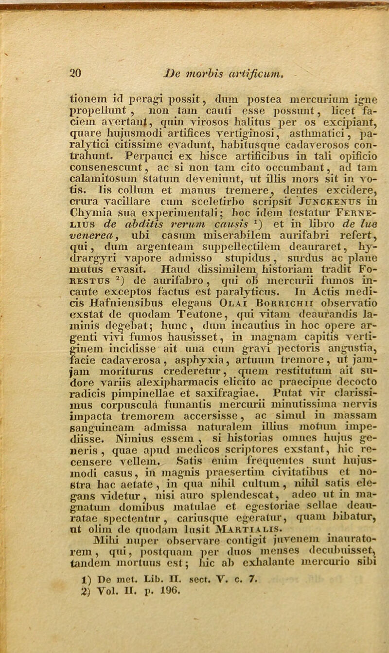 tionem id peragi possit, dum postea mercurium igne propellunt , non tarn canti esse possiuit, licet fa- ciem ayertant, quin virosos halitus per os excipiant, quare hujusmodi artifices yertiginosi, asthmatici, pa- ralytici citissime evadunt, habitusque cadarerosos con- trahunt. Perpanci ex hisce artificibus in tali opificio consenescunt, ac si non tain cito occiunbant, ad tain calamitosxun staturn deveniunt, ut illis mors sit in ro- tis. Iis collurn et maims tremere, dentes excidere, crura yacillare cum sceletirbo scnpsit Junckenus in Chymia sua experimentali; hoc idem testatur Ferxe- I4IUS de abditis rerum cnusis 1) et in libro de lue venerea, ubi casmn miserabilein aurifabri refert, (fiii, dum arg'enteam suppellectilem deauraret, hy- drarg'yri vapore admisso stupidus, siudus ac plaue mutus evasit. Haud dissimilem historiam tradit Fo- rest us 2) de aurifabro, qui ob mercurii fmnos in- caute exceptos factus est paralyticus. In Actis medi- cis Hafniensibus eleg-ans Olai Borrichii obserratio exstat de quodam Teutone, qui vitam deaurandis la- minis deg'ebat; hunc, dum incautius in hoc ojiere ar- genti rivi fmnos hausisset, in magnam capitis yerli- ginein incidisse ait una cum grari pectoris angustia, facie cadayerosa , asphyxia, artmnn tremore , ut jam- jam moriturus crederetur, quern restitutum ait su- dore yariis alexiphannacis elicito ac praecipue decocto radicis pimpinellae et saxifragiae. Putat vir clarissi- mus corpuscula fmnantis mercurii minutissima neryis impacta tremorem accersisse, ac simul in massain sanguiueam admissa naturalem illius motum impe- diisse. Nimius essem , si historias omnes hujus ge- neris , quae apud medicos scriptores exstant, hie re- censere vellem. Satis enim frequentes sunt hujus- modi casus, in magnis praesertim civitatibus et no- stra liac aetate , in qua nihil cultum, nihil satis cle- gans yidetur, nisi auro spleiulescat, adeo ut in ma- gnatum domibus matulae et egestoriae sellae deau- ratae spectentur, cariuscpie egeratur, quam bibatur, nt olim de quodam lusit Martialis. Mi hi nujier obseryare contigit juvenem maurato- rem, qui, postquam per duos menses deculniisset, tandem mortuus est; liic ab exlialante mercurio sibi 1) Pe met. Lib. II. sect. V. c. 7.