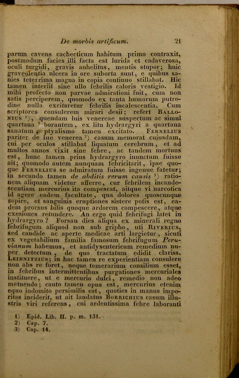 parnm cavens cachecticum habitum primo contraxit, postmodum facies illi facta est lurida et cadaverosa, oculi turgidi, gravis anhelitus, mentis stupor; huic gravebTentia ulcera iu ore suborta sunt, e quibus sa- nies teterrima magna in copia continuo stillabat. Hie tamen interiit sine ullo febrilis caloris vestigio. Id mihi profecto non parvae admirationi fuit, cum non satis perciperem, quomodo ex tanta btnnoruni putre- dine nulla excitaretur febrilis incalescentia. Cum scriptores consulerem mirari desii; refert Ballo- nius *), quendam luis venereae suspectum ac sirnul quartana 1 borantem , ex litu hydra rgyri a quartana sanatum , ptyalismo tamen excitato. Fernelius pariter de lue venerea 2) casum memorat cujusdam, cui per oculos stillabat liquatum cerebrum, et ad multos aimos vixit sine febre, ac tandem mortuus est, hunc tamen prius hydrargyro inimetum fuisse ait; quomodo autem nunquam febricitarit, ipse quo- que Fehnelius se adaniratinn fuisse ingenue fatetur; in secundo tamen de abdiiis rerum causis 3) ratio- uem aliquam videtur afl'erre, cur febrilem mcande- scentiajn mercurius ita compescat, aitque vi narcotica id agere eadem facilitate, qua dolores quoscunque sopire, et sanguinis eruptiones sistere potis est, ea- dem prorsus bilis quoque ardorem compescere, atque exesiones retundere. An ergo quid febrifugi latet in bydrargyro ? Forsan dies aliqua ex minerali regno febrifugum abquod non sub gripho, uti Riverius, sed candide ac aperte medicae arti largietur, sicuti ex vegetabiliuin lamilia famosum febfilugum Peru- vianum liabemus, et antidysentericum remedium nu- per detectum ? de quo tractatum edidit clariss. Leirnitzius; in hac tamen re experientiam considere non abs re foret, neque temerarium consilium esset, in febribus intermit ten tilms purgationes mercuriales instituere, ut e inercurio dulci, remedio non adeo metuendo; canto tamen opus est, mercurius etenim equo indomito persnnilis est, quotics in inanus impo ritas incident, ut ait laudatus Bohrichius casum illu- stris viri relerens, cui ardentissima febre laboranti 1) Epid. Lib. II. p. m. 131.