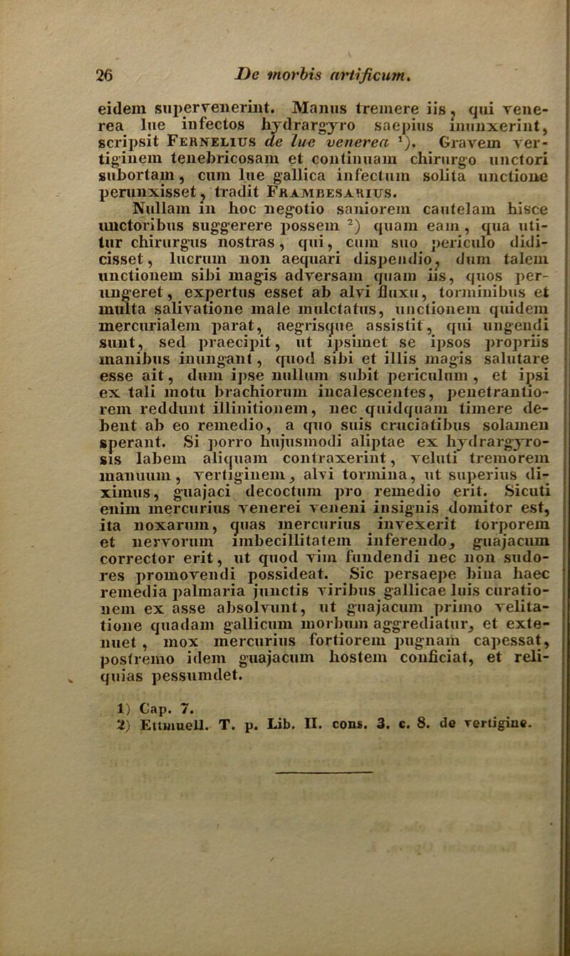 eidem snperrenerint. Manus tremere iis ? qui vene- rea lue infectos hydrargyro saepius inunxerint, scripsit Ferneeius de lue venerea *). Gravem ver- tiginem tenebricosam et contimiam chirurgo unctori subortam, cum lue gallica infectum solita unctione perunxisset, tradit Frambesarius. Nullam in hoc negotio saniorem cautelam hisce unctoribus suggerere possem 1 2) quam earn, qua uti- tur chirurgus nostras, qui, cum suo periculo didi- cisset, lucrum non aequari dispendio, dum talem unctionem sibi magis adversam quam iis, quos per- ungeret, expertus esset ab alvi lluxu, torminibus et inulta salivatione male mulctatus, unctionem quidem inercurialem parat, aegrisque assistit, qui ungendi sunt, sed praecipit, ut ipsimet se ipsos propriis manibus inungant, quod sibi et illis magis salutare esse ait, dum ipse nullum subit periculum , et ipsi ex tali motu brachiorum incalescentes, penetrantio- rem reddunt illinitionem, nec quidquam timere de- bent ab eo remedio, a quo suis cruciatibus solamen sperant. Si porro hujusmodi aliptae ex hydrargyro- sis labem aliquam contraxerint, veluti tremorein manuum, Tertiginenij alvi tormina, ut superius di- ximus, guajaci decoctum pro remedio erit. Sicuti enim mercurius venerei veneni iusignis doinitor est, ita noxarum, quas mercurius invexerit torporem et nervorum imbecillitatem inferendo^ guajacum corrector erit, ut quod vim fundendi nec non sudo- res promovendi possideat. Sic persaepe biua liaec remedia palmaria junctis viribus gallicae luis curatio- nem ex asse absolvunt, ut guajacum primo velita- tione quadam gallicum morbum aggrediatur^ et exte- nuet, mox mercurius fortiorem pugnam capessat, postremo idem guajacum hostem conficiat, et reli- quias pessumdet. 1) Cap. 7. 2) Eitmuell. T. p. Lib. II. cons. 3. c. 8. de Tertigiue.