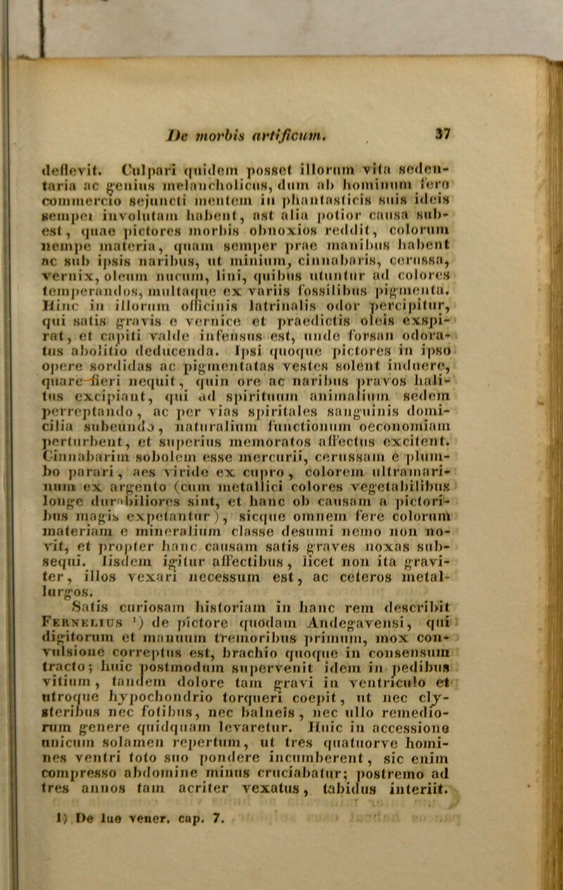 deflcvit. Culpari quidetn posset illorum vita seden- taria ac genius melancholicus, dum al> hominumlero coinmercio sejuncli inentcm in phnntasticis suifl ideis gempci involutam habent, asl alia potior causa silli- est, quae pictures morbis obnoxios redd it, colorum neinpe materia, qmun semper prae manilms hnbent ac sub ipsis liaribus, ut minium, cinnabaris, cerussa, veruix, oleum minim, lini, quibiis utiintnr ad colores temperandos, multnque ex variis fossilibus pigmentu. lline in illorum ollieinis latrinalis odor percipitur, qui satis gravis o vernico et praediotis oleis exspi- rat, et capili valde infensus est, unde forsan odora- lus abolitio deducenda. Ipsi quoque pictures in ipso opere sordidas ac pigmentatas vestes solent induere, quare-fieri nequit, quin ore ac naribus pravos liaii- tus excipiant, qui ad spirituum animafiuin sedem perreptando, ac j>er yias sj)iritales sanguinis doini- cilia subeundo, naturaliiim function um oeconomiam perturbent, et superius memoratos aflectus excitent. ( innabarim sobolem esse mercurii, cerussain C plum- bo parari, aes virido ex cupro, colorem ultramari- num ex argento (cum metallici colores vegetabiIibus longc dunbiliores sint, et banc ob causam a pictori- 1ms inagis expetantur), sicque oinnem fere colorum materiam c inineralinm classe desumi nemo non 110- vit, et propter hanc causam satis graves noxas sub- sequi. lisdem igitur aHectibus, iicet non ita gravi- ter, illos vexari necessuin est, ac ceteros metal- lurgos. Satis curiosnm historiam in hanc rein describit Fernklius ') de pictore quodam Andegavensi, qui digitorum et inanuuin t'remoribiis primum, mox con- vulsioue correptus est, brachio quoque in consensuin tracto; huic nostmodum supervenit idem in pedibus vitiiiin , tandem dolore tam gravi in ventriculo et ntroque hypochondrio torqueri coepit, ut nec cl^y- gteribus nec fotibus, nec balncis, nec ullo remedio- nun genere quidquam levaretur. Huic in accessions nnicuin solainen repertum, ut tres ipiatuorve homi- nes ventri toto suo pondere incumberent, sic eniin compresso abdomine minus cruciabatur; postremo ad tres annos tain acriter vexatus, tabid us interiit. 1) De lue vener. cop. 7.