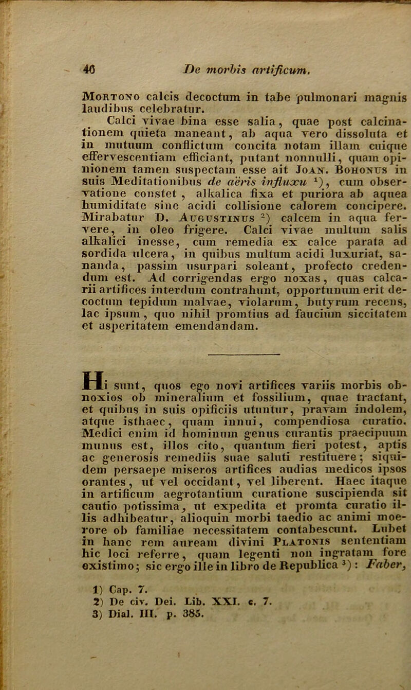 Mortono calcis decoctnm in tabe pulmonari magnis laudibiis celebratiir. Calci vivae bina esse salia, quae post calcina- tionem cpiieta maneant, ah aqua vero dissoluta et in mutuum conflictuin concita notam illam cuique effervescentiam efficiant, putant nonnulli, quam opi- nionem tainen suspectain esse ait Joan. Bohonus in suis Meditationibus de aeris influocu x), cum obser- vatione coustet , alkalica fixa et puriora ab aquea humiditate sine acidi collisione calorein concipere. Mirabatur D. Augustinus 1 2) calcem in aqua fer- yere, in oleo frigere. Calci yiyae multum salis alkalici inesse, cum remedia ex calce parata ad sordida ulcera, in quibus multum acidi luxuriat, sa- nanda, passim usurpari soleant, profecto creden- dum est. Ad corrigendas ergo noxas, quas calca- rii artifices interdum contrahunt, opportunum erit de- coctuin tepidum malvae, Tiolarum, butyrum receus, lac ipsuin, quo nihil promtius ad faucium siccitatem et asperitatem emendandam. Hi sunt, quos ego nori artifices rariis morbis ob- noxios ob mineralium et fossilium, quae tractant, et quibus in suis opificiis utuntur, prarain indolem, atque isthaec, quam innui, com])endiosa curatio. Medici enim id liominum genus curantis praecipuum munus est, illos cito, quantum fieri potest, aptis ac generosis remediis suae saluti restituere; siqni- dem persaepe miseros artifices audias medicos ipsos orantes , ut yel occidant, yel liberent. Haec itaque in artificum aegrotantium curatione suscipienda sit cautio potissima, ut expedita et promta curatio il- lis adhibeatur, alioquin morbi taedio ac anirni moe- rore ob familiae necessitatem contabescunt. Lubet in banc rein auream divini Platonis sententiam hie loci referre, quam legenti non ingratam fore existimo; sic ergo ille in libro de Republica 3): Faber, 1) Cap. 7. 2) Re civ. Dei. Lib. XXL c. 7.