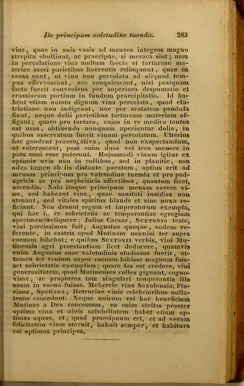 vino, quae in suis vasis ad menses integros inag'no Strepitu ebulliunt, ac praecipue, si meraca sint; 11am in j>ercolatione vina multum faecis et tartareae ma- teriae sacci parietibus haerentis relinqnunt, qnae in cansa sunt, ut vina non percolata ad aliquod tem- pus effervescant, nec conquiescant, nisi postquam facta faerit conveniens per snperiora des])mnatio et crassiornm partinm in fiiudum praecipilatio. Id ha- bent etiarn notatn dignuin vina percolata, quod elu- triatione non indigeant, nec per aestatem pendula fiant, neque dolii parietibus tartaream materiam af- iigant; quare pro tartaro, cnjus in re niedica tantus est usus, oJ)tinendo nnnqnam aperiuntur dolia, in quibus asservatum fuerit vinum percolatum. Ulterius hac gaudent praerogativa , quod non exspectandiun, ut veterascant, post enim duos vel tres menses in pbtu usui esse poterunt. Hujnsmodi vinum igitur ex optimis uvis non in collibus, sed in planitie, non adeo tamen ab iis distante paratum, aptius erit ad mensas principmn pro valetudine tuenda et pro pod- agricis ac pro nephriticis affectibus , quantum licet, arcendis. Nolo itaque principum mensas carere vi- no, sed habeant vina, quae sanitati insidias non struant, sed vitales sjjiritus blande et sine noxa re- ficiant. Non desunt regum et imperatorura exempla, qui hac in re sobrietatis ac teinperantiae egregium. specimen reliquere : Julius Caesar, Suetonio teste, vini parcissimus fuit, Augustus quoque, eodem re- ferente, in castris apud Mulinam nonnisi ter supra coenani bibebat; e quibus Suetonii verbis, vini Mu- tinensis agri praestantiam licet deducere, quamvis enim Augustus suae valetudinis studiosus fuerit, at- tamen ter tauturn super coenam bibisse magnum fuis- set sobrietatis exmnpluin; quare fas est credere, vini generositatem, quod Mutinenses colles gignunt, cog-no- visse, ac propterea tarn singulari temperantia illo usuin in coena fuisse. Mehercle vina Saxolensia, Flo- riana , Spetiana, Hetruriae vinis celebrioribus nulla- tenus concedunt. Neque unicmn est hoc beneficium hlutinae a Deo concessum, ea enim civitas praeter optima vina et aeris salubritatem habet etiam op- tima* aquas, et, quod praecipuum est, et ad veram felicitatein via in sternit, ha bit it semper, et habitura est optimos principes.