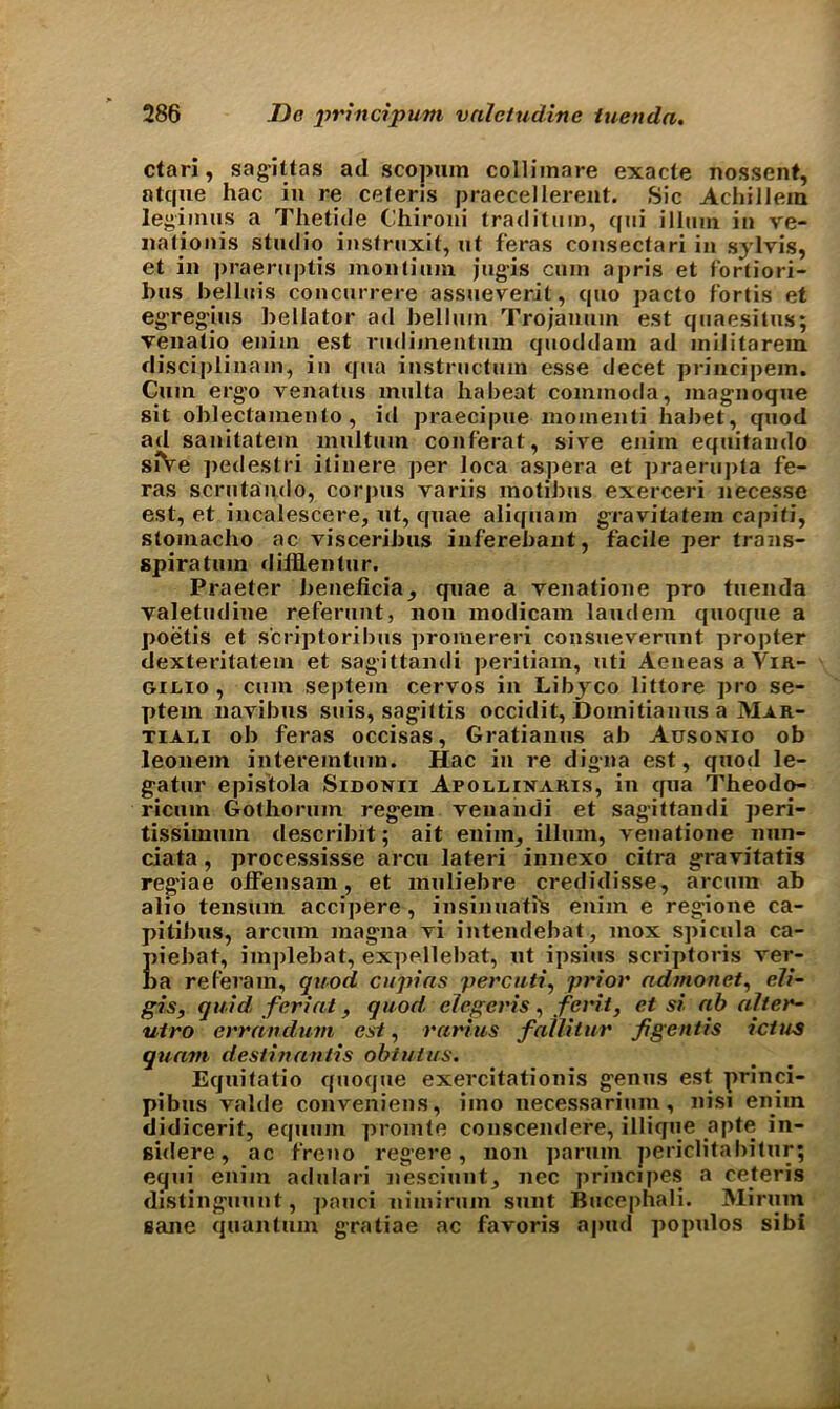 ctari, sag-ittas ad scopum collimare exacte nossent, atque hac in re celeris praecellerent. Sic Achiilem legimus a Thetide Chironi traditum, qui illmn in ve- nalionis studio instrnxit, nt feras consectari in sylvis, et in praeruptis montinm jugis cum apris et fortiori- bus bellnis concnrrere assueverit, quo pacto fortis et egreg-ins bellator ad bellnin Trojannin est qnaesitns; venatio eniin est rndiinentum qnoddam ad mil harem disciplinam, in qua instnictum esse decet principem. Cmn erg-o venatns multa ha beat commoda, inag-noqne sit oblectamento, id praecipne moinenti habet, qnod ad sanitatem mnltnm conferat, sive enim eqnitando siVe pedestri ilinere per loca aspera et praerupta fe- ras scrntando, corpus variis inotibns exerceri necesse est, et incalescere, ut, quae aliqnam gra vita tern ca pi fi, stomacho ac visceribns inferebant, facile per trans- spiratnm diillentnr. Praeter beneficia^ qnae a venatione pro tuenda valetndine refernnt, non modicam laudem qnoque a poetis et scriptoribns promereri consnevernnt pro|)ter dexteritatem et sagittandi peritiam, nti Aeneas a Vir- gilio , cmn septein cervos in Libyco littore pro se- ptem navibns snis, sag-ittis occidit, Domitianns a Mar- tiali ob feras occisas, Gratianns ab Ausonio ob leonem interemtnin. Hac in re dig-na est, qnod le- g-atnr epistola Sidonii Apollixaris, in qna Theodo- ricnin Gothornin reg-em venandi et sagittandi peri- tissimnm describit; ait enim, ilium, venatione nnn- ciata , processisse area lateri innexo citra g-ravitatis reg-iae offensam, et mnliebre credidisse, arenm ab alio tensmn accipere , insinnafis enim e reg;ione ca- pitibns, arenm mag-na vi intendebat, mox spicula ca- Eiebat, implebat, expellebat, nt ipsins scriptoris rer- a ref'eram, quod cupias percuti, prior admonet, eli- gis, quid forint, quod, elegetns, feint, et si ab alter- utro errandum est, rarius fallitur figentis ictus quam destinantis obtains. Eqnitatio qnoqne exercitationis g-enns est princi- pibns valde conveniens, iino necessarinin, nisi enim didicerit, eqnnm promte conscendere, illique apte in- sidere, ac freno regere, non parnm periclitabitur; eqni enim adnlari nescinnt, nec principes a ceteris disting-nnnt, pauci nimirnm snnt Bucephali. Mirnm sane quantum gratiae ac favoris apud populos sibi