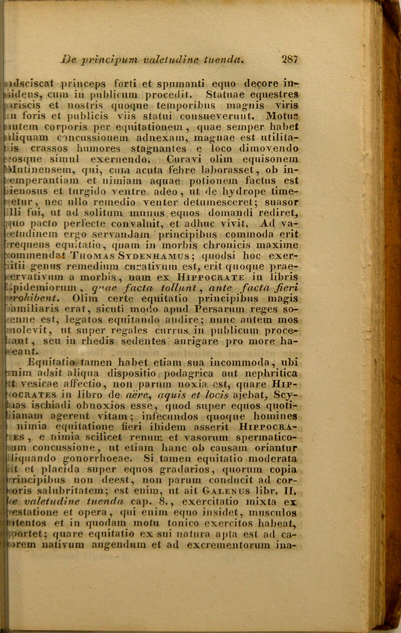 ulsciscat princeps forti et spumanti equo decore in~ Lidens, cum in publicum procedit. Statuae equestres |»riscis et nostris quoque temporibus inagnis viris n foris et publicis viis statui consueverunt. Motus intern corporis per equitatiouein, quae semper habet j iliquam concussiouem adnexam, magnae est utilita- [is crassos hum ores stagnautes e loco dimovendo ,‘oscfue simul exernendo. Curavi olim equisonem Hutinensem, qui, cum acuta febre laborasset, ob in- emperantiam et nimiam aquae poliouem factus est lienosus et turgido ventre adeo, ut de hydrope time- etur, nec ullo remedio venter detumesceret; suasor Hi fui, ut ad solitum nmuiis equos domandi rediret, >f«o pacto perl'ecte convaluit, et adhuc vivit. Ad va- •etudiuem ergo servanJam principibus commoda erit requens equitatio, quam in morbis chronicis maxime ' oinmendat Thomas Sydenhamus ; quodsi hoc exer- itii genus remedium curativum est, erit quoque jirae- eervatiymn a morbis, nam ex Hippockate in libris .ipidemioriun , cyac facta toTlunt, ante facta fieri irohibent. Olim certe equitatio principibus magis amiliaris erat, sicuti modo apud Persarum reges so- eenne est, legatos equitando audire; nunc autera mos Innolevit, ut super regales currus. in publicum proce- ! ant, seu in rhedis sedentes aurigare pro more lia- | eant. Equitatio tamen habet etiam sua incommoda, ubi mim adsit aliqua dispositio podagrica aut nephritica it vesicae afFectio, non paruin noxia est, cpiare Hip- ocrates in libro de acre, aquis et locis ajebat, Scy- tias ischiadi obnoxios esse, quod super equos cpioti- : x vitam; infecundos quotfue homines lanam agerent niinia equitatione fieri ibidem asserit Hippocra- es , e nimia scilicet renum et vasorum spermatico- tun concussione, ut etiam hanc ob causam oriantur iliquando gonorrhoeae. Si tamen equitatio moderata iit et placida super equos gradarios, quorum copia irrincipibus non deest, non paruin conducit ad cor- oris salubritatem; est enim, ut ait Galenus libr. II. e valetudine iuenda caj). 8., exercitatio mixta ex estatione et opera, qui enim equo insidct, musculos itentos et in quodam motu tonico exercitos habeat, loortet; quare equitatio ex sui natura apta est ad ca- trem nativum augendum et ad excrementorum ina-
