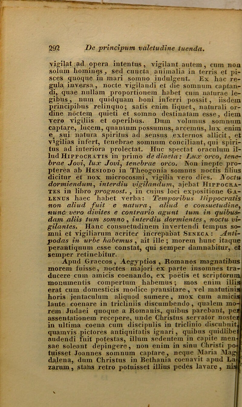 vigilat ad opera iutentus, vigilant autem , cum non solum homines, sed cuncta aniinalia in (erris et pi- sces quoque in mari somno indulgent. Ex hac re- gula inverse, nocte vigilandi et die somnum caplan- di, quae nullam proportionera habet cmn naturae le- gibus, limn quidquam boni inferri possit, iisdem principibus relinquo; satis enim liquet, naturali or- dine noctem quieti et somno destinatam esse, diem vero vigiliis et operibus. Duin volumus somnum captare, lucem, quantum possumus, arcemus, lux enim em sui natura spiritus ad sensus externos allicit, et vigilias infert, tenebrae somnum conciliant, qui spiri- tus ad iuteriora prolectat. Hue speclat oraculum il- lud Hippocratis in primo de diaeta: L,ux orco, tene- brae Jovi, lux Jovi} tenebrae orco. Non inepte pro- pterea ab Hesiodo in Tlieogonia somnus noctis filius dicitur et nox microcosmi, vigilia vero dies. IVoctu dormiendum, interdiu vigilandum, ajebat Hippocra- tes in libro prognost. , in cujus loci expositione Ga- lenus haec habet verba: Temporibus Hippocratis non aliud fait e natura, allud e consuetudine, nunc vero divites e contrario agunt turn in quibus- dam aliis turn somno, interdiu dormientes, noctu vi- gilantes. Hanc consuetudinem invertendi tempus so- mni et vigiliarum acriter increpabat Seneca : ~Anti- podas in urbe habemus, ait ilie ; morein hunc itaque perantiquum esse constat, qui semper damnabitur, et semper retinebitur. Apud Graecos , Aegyptios , Romanos magnatihus morem fuisse, noctes majori ex parte insomnes tra- ducere cum amicis coenando, ex poetis et scriptorumj momunentis compertum habemus; mos enim illisfj erat cum domesticis modice pransitare, vel matutinis horis jentaculum aliquod sumere, max cum amicist laute coenare in tricliniis discumbendo , qualem mo- rem Judaei quoque a Romanis, quibus parebanf, pel assentationem recepere, unde Christus servator nostei in ultima coena cum discipulis in triclinio discubuit quainvis pictores antiquitatis ignari, quibus quidiibe audendi fuit potestas, ilium sedentein in capite men sae soleont depingere, non enim in sinu Christi po tuisset Joannes somnum captare, neque Maria Mag dalena, dum Christus in Bethania coenavit apud La zaruin, stabs retro potuisset illius pedes lavare, nis i