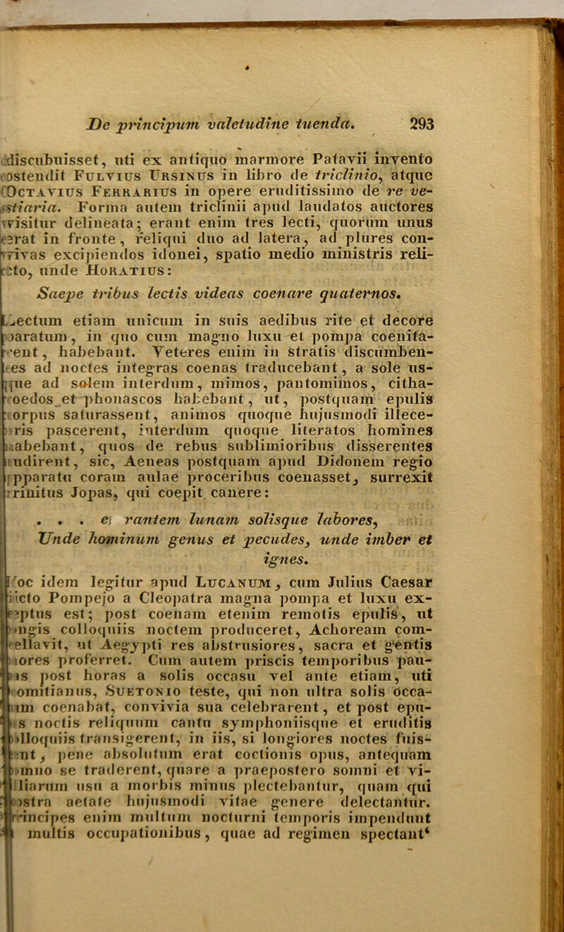 discubnisset, uti ex antiquo marmore Patavii invento eostendit Fulyius Crsinus in libro de triclinio, atquc Octavius Fekkarius in opere eruditissimo de re ve- >itinria. Forma autem triclinii apiul laudatos anctores ^risitur delineata; erant eniin tres lecti, quorum unus csrat in fronte, reliqui duo ad latera, ad plures con- 'rivas excipiendos idonei, spalio medio ministris reli- r^to, unde Hokatius: Saejpe tribus lectis videas coenare guaternos. Ljectum etiain unicum in suis aedibus rite et decore )aratum, in qtio cum mag-no luxu et pom])a coenita- •eut, habebant. Veteres enim in stratis discumben- es ad noctes integras coenas traducebant, a sole us- jjue ad solem interdum, mimos, pantomiinos, citha- oedos et phonascos habebant, ut, postquam epulis orpus saturassent, anirnos quoque hujusmodi illece- ris pascerent, interdum quoque literatos homines uabebant, quos de rebus sublimioribus disserentes i udirent, sic, Aeneas postquam apud Didonem regio jpparatn coram aulae proceribus coenassetj surrexit rrinitus Jopas, qui coepit canere: . . . e: raniem lunatn soilisgue labores, Unde hominiitn genus et giecudes, unde imber et ignes. |»c idem legitur apud Lucanum , cum Julius Caesar ito Pompejo a Cleopatra magna pomp a et luxu ex- ptus est; post coeiiain etenim remotis epulis, ut igis colloquiis noctem produceret, Achoream com- llavit, ut Aegypti res abstmsiores, sacra et gentis >res prof'erret. Cum autem ])riscis temporibus pau- s j>ost horns a solis occastt vel ante etiam, uti •mitianus, Suetokio teste, qui non ultra solis occa- in coenabat? convivia sua celebrarent, et post epu- i noctis reliquum cantn symphoniisque et eruditis lloquiis transigerent, in iis, si longiores noctes fuis- nt, pene absolutuin erat coctionis opus, antequam mno se traderent, qua re a praeposfero somni et vi- iaruin usu a morbis minus plectebantur, quain qui stra aetate hujusmodi vitae genere delectantur. incipes enim multum nocturni teinporis impendunt multis occupationibus, quae ad regimen spectaut*