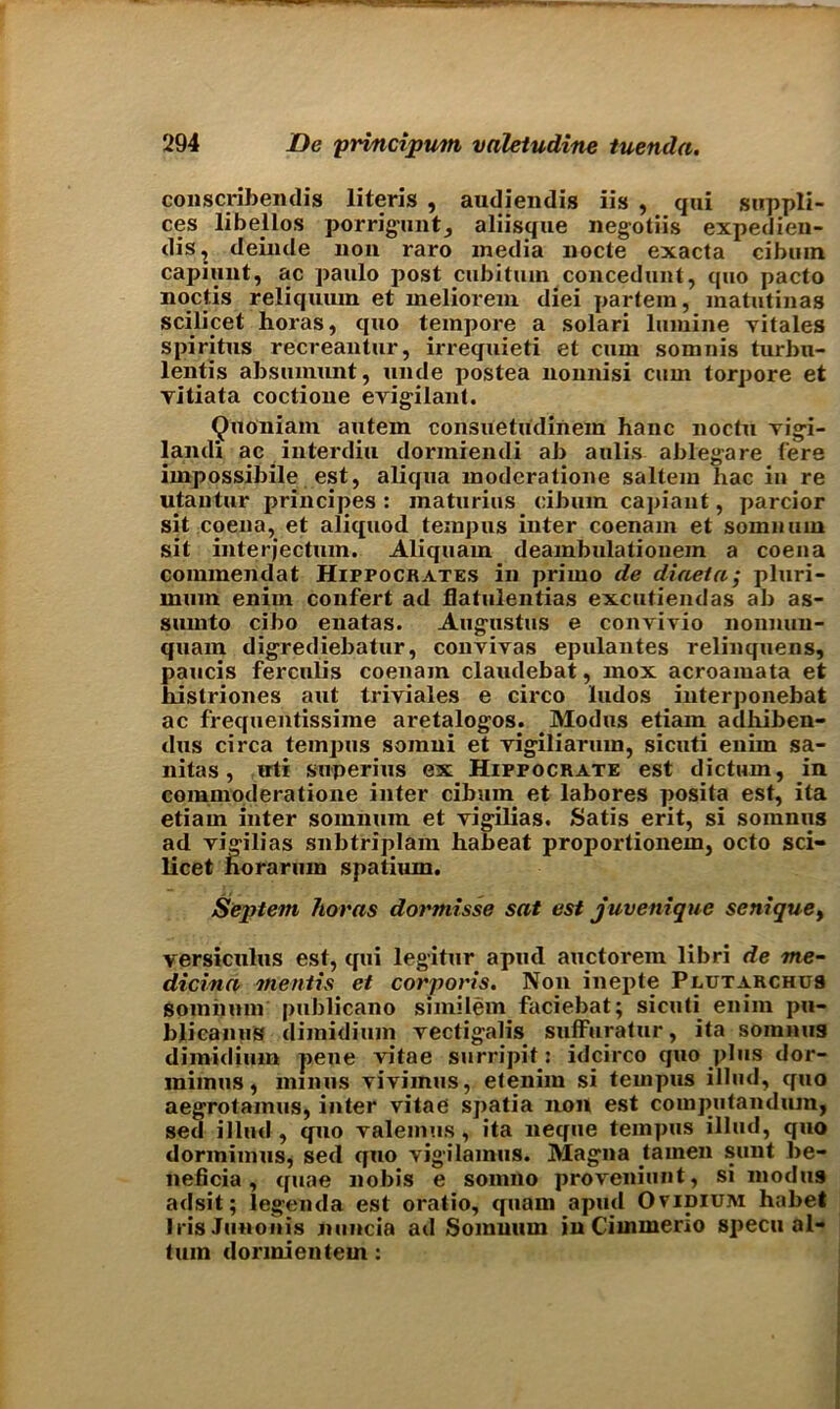 conscribendis literis , audiendis iis , qui suppli- ers libellos porrigunt, aliisque negotiis expedien- dis, deinde non raro media node exacta cibmn capiunt, ac paulo post cubitiun concedunt, quo pacto noctis reliqmun et meliorem diei partem, matutinas scilicet horas, quo tempore a solari lumine yitales spiritus recreantur, irrequieti et cum somnis turbu- lentis absumnnt, unde postea nonnisi cum torpore et yitiata coctione erigilant. QvtOniam autem consuetudinein hanc noctu vigi- landi ac interdiu dormiendi ab aulis ablegare fere impossibile est, aliqua moderatione saltern hac in re utantur principes : inaturius cibum capiaut, parcior sit coena, et aliquod tempus inter coenam et somnuni sit interjectum. Aliquam deambulationein a coena coimnendat Hippocrates in primo de diaeta; pluri- mum enim confert ad flatulentias excutiendas ab as- sumto cibo enatas. Augustus e convivio nonnun- quam digrediebatur, conviyas epulantes relinquens, paucis ferculis coenam claudebat, mox acroaiuata et hislriones aut triviales e circo ludos interponebat ac frequentissime aretalogos. Modus etiam adhiben- dus circa tempus soinui et yigiliartun, sicuti enim sa- nitas, irti superius ex Hippocrate est dictum, in commoderatione inter cibum et labores posita est, ita etiam inter somnum et yigilias. Satis erit, si somnus ad yigilias snbtriplam habeat proportionem, octo sci- licet horarum spatium. Septem horns dormisse sat est juvenique senique, versiculus est, qui legitur aprnl auctorem libri de me- dicinn mentis et corporis. Non inepte Plutarchus somnum publicano similem faciebat; sicuti enim pu- blicanus dimidium yectigalis suffuratur, ita somnus dimidium pene vitae surripk: idcirco quo plus dor- miinus, minus viviinus, etenim si tempus illud, quo aegrotamus, inter vitae spatia non est computandum, sed illud , quo valemus, ita neque tempus illud, quo dorinimus, sed quo vigilamus. Magna tamen sunt be- neficia, quae nobis e somno proveniunt, si modus adsit; legenda est oratio, quam apud Ovidium habet IrisJunonis nuncia ad Somnum in Cimmerio specu al- tum donnientem :