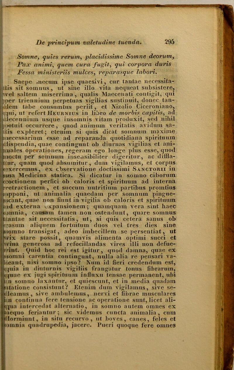 Somne, quics verum, placidissime Somne deorum, Pax animi, quem cura fugit, corpora duris JFessa ministeriis mulces, reparasque labori. Saepe mecuin ipse quaesivi, cur tantae necessita- i tis sit soinuus, ut sine illo vita nequeat subsistere, irel saltern miserrima , qualis Maecenati contigit, qui per trienniiim perpetuas vigilias sustinuit, donee tan- dem tabe consumtus periit, et Nizolio Ciceroniano, qui, ut refert jHeuknius in libro de morbis capitis, ad iklecennium usque insomnis vitain produxit, sed nihil I >otuit occurrere, quod aniinum veritalis avidum sa- tis expleret; eteuim si quis dicat somnum maxirne naecessariam esse ad reparauda quotidiana spirituum clispendia, quae contingunt ob diuruas vigilias et ani- l uales operationes, regerain ego longe plus esse, quod i:ioctu per somnum insensibiliter digeritur, ac dilha- ti-nr, quam quod absumitur, diun vigi Iannis, et corpus tjxercemus, ex ebservatione doctissiini Sanctohii in !>iua Medicina statica. Si dicatur in somno ciborum i :octionem perfici ob caloris et spirituum ad interna rretractionem , et succum nutritium partilnis promtius iipponi, ut animalia quaedam per somnum pingue- s>cant, quae non hunt in vigilia ob caloris et spirituum tad externa expansionem; quainquam vera sint haec i imnia, causam tamen non ostendunt, quare soinnus l antae sit necessitatis, ut, si quis cetera sanus ob oasmn aliquein fortuitum duos vel tres dies sine Ksomno transigat, adeo imbecillein se persentiat, ut wix stare possit, quamvis alimenta optimi succi et 'fina generosa ad refocillandas vires illi non defue- Jr-int. Quid hoc rei est igitur, quod dainna, quae ex '*oinni carentia contingunt, nulla alia re pensari va- leant, nisi somno ipso? Nmn id fieri credendum est, juia in diuturnis vigiliis frangatur tonus fibrarum, ■ juae ex jugi spirituum iiiflnxu tensae permanent, ubi n somno laxanlur, et quiescunt, et in media quadain Uatione consistiint? Eteuim (lain vigilamus, sivc se- lleamus, sive ambulemus, nervi et fibrae inusculares in continua fere tensione ac operatione sunt, licet ali- jua intercedat alternatio, in somno autem omnes ex lequo feriantur; sic videmus cuncta animalia, cum Iormiunt, in situ recurvo , ut boves, canes, feles et Dinnia quadrapedia, jacere. Pueri quoque fere omnes