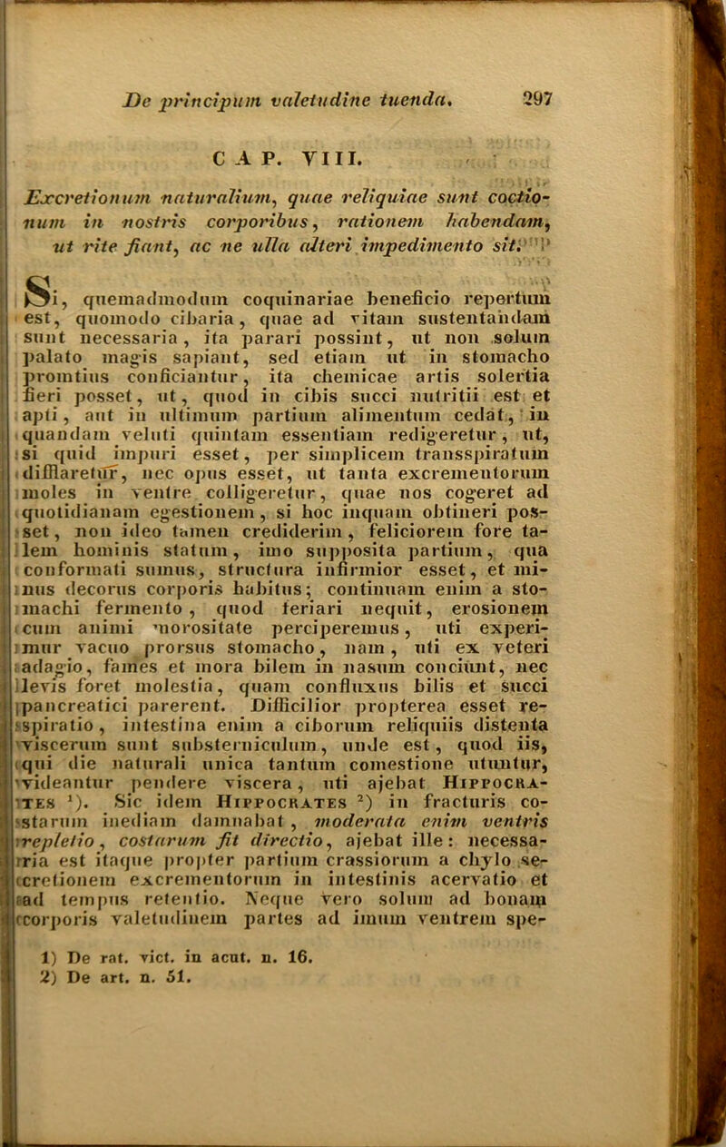CAP. VIII. Excretionum nnturalium, quae reliquiae sunt coctio- num in nostris corporibus, rationem habendum, rite fiant^ ac ne ulla (Uteri impedimento sit. i ' ^i, quemadmodum coqninariae benelicio repertum est, quomodo cibaria, quae ad vitam sustentahdara sunt uecessaria, ita parari possint, ut non solum ]>alato magis sapiant, sed etiain ut in stomacho promtius conficiantur, ita chemicae artis solertia fieri posset, ut, quod in cibis succi nutritii est et apti, aut in ultiinum partimn alimentum cedat, in iquandam veluti quintain essentiam redigeretur, ut, si quid hnpuri esset, per simplicem transspiratuin difflaretiTf, nec opus esset, ut tanta excrementorum moles in ventre colligeretur, quae nos cogeret ad quotidianam egestionem , si hoc inquanx obtineri pos- set, non ideo tainen crediderim, feliciorem fore ta- lem hominis statuin, iino supposita partium, qua conformati suinus, structura iufirmior esset, et nii- ;nus decorus corporis habitus; continuum eniin a sto- machi fermento , quod teriari nequit, erosionein cum animi morositate perciperemus, uti experi- :mur vacuo prorsus stomacho, nam , uti ex veteri ;adagio, fames et mora bilein in nasum conciunt, nec levis foret moleslia, quam confluxns bilis et succi ipancreatici parerent. Diflicilior ]iropterea esset re- fspiratio , intestina enim a ciborum reliquiis distenta viscermn sunt substerniculum, unde est, quod iis, tqui die naturali unica tantuin comestione utuntur, 'videantur pendere viscera, uti ajebat Hippocra- tes *). Sic idem Hippocrates 1 2) in fracturis co- 'starum inediain dainnabat , moderata enim vcntris ■ repletio , costarum Jit directio, ajebat ille : necessa- tria est ifaque propter partium crassiorum a cliylo se- icretionem excrementorum in intestinis acervatio et rad tempus retentio. Neque Vero solum ad bonaip rcorporis valetudiuem partes ad imum ventrem spe- 1) De rat. vict. in acut. n. 16. 2) De art. n. 51.