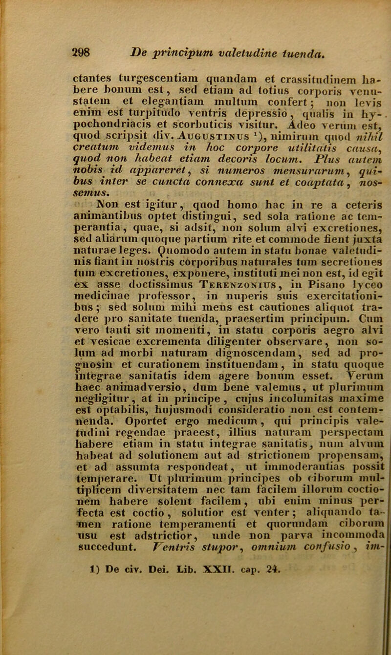 ctantes turgescentiam quandam et crassitudinem ha- bere bon urn est, sed etiam ad totius corporis venu- stalern et elegantiam miiltum confert; non levis enim est turpitudo ventris depressio, qnalis in hj- pochondriacis et scorbuticis visitor. Adeo veruni est, quod scripsit div. Augustinus x), liimiruin quod nihil creatum videmus in hoc corpore utilitatis causa, quod non haheat etiam decoris locum. Plus autem nobis id appareret, si numeros mensurarum, qin- bus inter se cuncta connexa sunt et coaptata, nos- setnus. Non est igitur, quod homo hac in re a ceteris aniinantibus optet distingui, sed sola ratione ac tern- perantia, quae, si adsit, non solum alvi excretiones, sed aliarum quoque partium rite et commode lient juxta naturae leges, (^uomodo autem in statu bonae valetfidi- nis bant in nostris corporibus liaturales turn secretiones turn excretiones, exponere, instituti mei non est, id egit ex asse doctissimus Terenzonius, in Pisano l^ceo medicinae professor, in nuperis suis exercitationi- bus ; sed solum mihi mens est cautiones aliquot tra- dere pro sanitate tuenda, praesertim principum. Cum vero tanti sit momenti, in statu corporis aegro alvi et vesicae excrementa diligenter observare, non so- lum ad morbi naturam dignoscendam, sed ad pro- gnosin et curationem instituendam, in statu quoque integrae sanitatis idem agere bonuin esset. Yerum haec animadversio, dum bene valemus, ut plurimum negligitur, at in principe, cujus incolumitas maxiine est optabilis, hujusmodi consideratio non est contein- nenda. Oportet ergo medicum, qui principis vale- tudini regendae ]>raeest, illius naturam perspectam habere etiam in statu integrae sanitatis, num alvuin habeat ad solutionein aut ad strictionem propensam, et ad assumta respondeat , ut iinmoderanlias possit temperare. Ut plurimum priucipes ob (iborum mul- tiplicem diversitatem nec tarn facilem illorum coctio- nem habere solent facilem, ubi enim minus per- fecta est coctio , solutior est venter; aliquando ta- •men ratione temperamenti et quorundam ciborum usu est adstrictior, unde non parva incominoda succedunt. Ventris stupor, omnium cortfusio, itn- t) De civ. Dei. Lib. XXII. cap. 24.