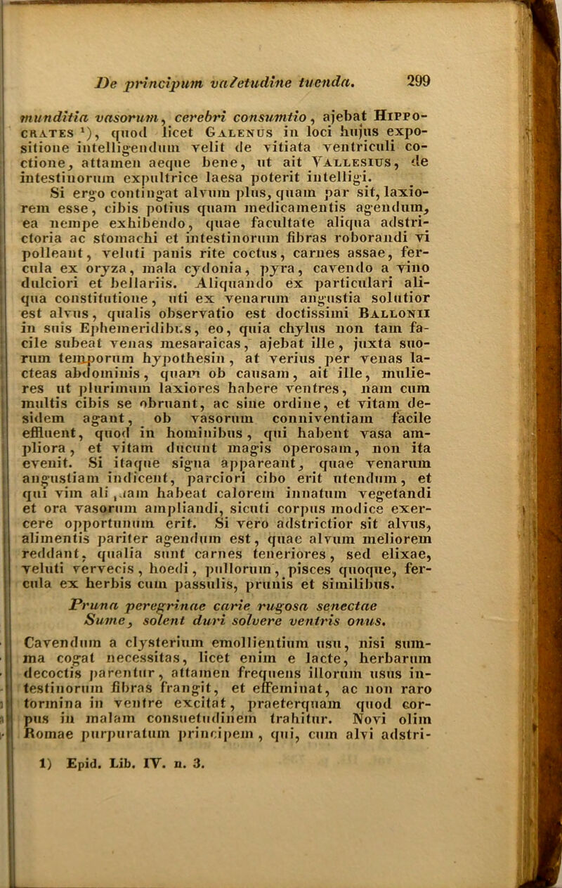 tnunditia vasorum, cerebri consumtio, ajebat Hippo- crates *), quod licet Galenus in loci hujus expo- sitione intelligendum velit de vitiata ventriculi co- ctione, attainen aeque bene, ut ait Vallesius, de intestinormn expullrice laesa poterit intelligi. Si ergo contingat alvum plus, quam par sit, laxio- rem esse, cibis potius quam inedicamentis agendum, ea iiempe exhibendo, quae facilitate aliqua adstri- ctoria ac stomacbi et intestinormn libras roborandi yi polleant, veluti panis rite coctus, carnes assae, fer- cnla ex orjza, mala cydonia, pyra, cavendo a yino dulciori et bellariis. Aliqnancio ex particnlari ali- qna constitutione, uti ex venarmn angustia solutior est alvus, qualis observatio est doctissimi Ballonii in suis Epheineridibi.s, eo, quia chylus non tarn fa- cile subeat yenas mesaraicas, ajebat ille, juxta suo- rum teuiporum hypothesin , at verius per yenas la- cteas abdominis, quam ob causam, ait ille, mulie- res ut plurimum laxiores habere ventres, nam cum multis cibis se obruant, ac sine ordine, et yitain de- sidem agant, ob yasorum conniventiam facile effluent, quod in hominibus, qui habent vasa ain- pliora, et vitam ducunt magis operosam, non ita evenit. Si itaque signa appareant, quae yenarum angustiam indicent, parciori cibo erit ntendum, et qui vim ali riam habeat calorem innatum vegetandi et ora yasorum ampliandi, sicuti corpus inodice exer- cere opportunmn erit. Si vero adstrictior sit alvus, alimentis pariter agemlum est, quae alvum meliorem reddant, qualia sunt carnes teneriores, sed elixae, veluti vervecis , hoedi, pullorum, pisces quoque, fer- cula ex herbis cum passulis, prunis et similibus. Prunn peregrinae curie rugosn senectae Sume, solent duri solvere ventris onus. Cavenduin a clysterium emollientium usu, nisi sum- ma cogat necessitas, licet enim e lacte, herbarmn decoctis parentur, attainen frequens illorum usus in- testinoruin fibras frangit, et effeminat, ac non raro tormina in ventre excitat, praeterquam quod cor- pus in malam consuetudinem trahitur. Novi oliin Romae purpuratum principem , qui, cum alvi adstri- 1) Epid. Lib. IY. n. 3.
