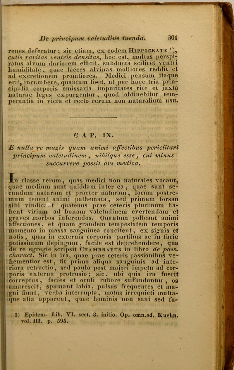 renes deferatur ; sic etiain, ex eodem Hippocrate cutis raritas ventris densitas, hoc est, multus perspi- ratus alvuin. duriorem ellicit, subduct a scilicet ventri humiditate, quae faeces alviuas molliores reddit et ad excretiouem promtiores. Medici peiisum itacjue erif, incutnbere, quantum li««et, ut per haec tria prin- cipalia corporis emissaria impuritates rite et juxta uaturae leges expurgentur, quod obtinebitur tem- perautia in victu et recto reruin non naturalium usu. C A P. IX. E nullajrc magis quam animi affectibus pericliiari principum valetudinem , nihilque esse } cui minus succurrere possit ars medica. In classe rerum, quas medici non naturales vocant, quae medium sunt quiddam inter ea, quae sunt se- cundum naturam et praeter naturam, locum postre- mum tenent animi pathemata, sed priinum forsan sibi vindic; -t quatenus prae ceteris plurimum ha- bent virimn ad bonam yaletudinem evertendam et graves morbos inferendos. Quantum polleant animi affectiones, et quam grandem tempestatem temporis momeuto in inassa sangiiinea concitent, ex signis et notis, quas in externis corporis partibus ac in facie potissiinum depingunt, facile est de|)rehendere, qua de re egregie scripsit Chambraeus in libro de pass, char act. Sic in ira, quae prae ceteris passionibus ve- heinentior est, fit primo aliqua sanguinis ad inte- riora retractio, sed paulo post majori iinpetu ad cor- poris externa protrusio; sic, ubi quis ira fuerit correptus, facies et oculi rubore sulFunduntur, os amarescit, spumant labia, pulsus frequentes et ina- .gni fiunt, verba iuterrupta, motus irrequieti multa- que alia apparent, quae hominis non sani sed fu- ll Epidem. Lib. YI. sect. 3. initio. Op. omn.ed. Kuehn. vol. III. p. 595.