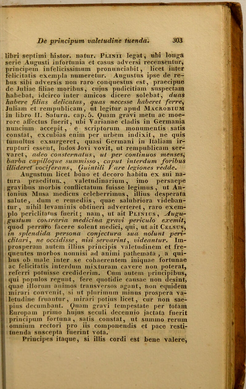 libri septimi histor. natur. Plinii legat, ubi longa serie Augusti infortunia et casus adversi recensentur, principem infelicissimum pronunciabit, licet inter felicitatis exempla numeretur. Augustus ipse de re- bus sibi adversis non raro conquestus est, praecipue de Juliae tiliae moribus, cujus pudicitiam suspectam habebat, idcirco inter amicos dicere solebat, duas habere filias dclicatas, quas necesse haberet ferre, Juliam et rempublicam, ut legitur apud Macrobium in libro 11. Saturn, cap. 5. Quain gravi inetu ac moe- rore alFectus fuerit, ubi Varianae cladis in Germania liuncium accepit, e scriptorum monumentis satis constat, excubias enim per urbem indixit, lie quis tumultus exsurgeret, quasi Germani in Italiam ir- rupturi essent, Indos Jovi yovit, ut renipublicain ser- varet, adeo consternatus, ut per continuos menses, barha crtpilloque summisso, caput inierdum fori bus illideret vociferous, Quiutili T are legiones redde. Augustuni licet bono et decoro habitu ex sui na- tura praeditun., Yaletudinarium, imo persaepe gravibus morbis conflictatuin fuisse legimus , ut An- tonins Musa medicus celeberrimus, lllius desperata salute, dum e remediis, quae salubriora videban- tur, nihil levaminis obtineri adverteret, raro exem- plo periclita<us fuerit; 11am, ut ait Plinios, ~Augu- gusturn contraria mcdicina gravi periculo exemit, quod perraro facere solent medici, qui, ut ait Celsus, in splendida persona conjectura sua nolunt pern- cNtari, tie occidisse, nisi scrvarint, videantur. Im- prosperam autem illius principis valetudinem et fre- quentes morbos nonnisi ad aniini jjatheinata a qui- bus ob male inter se cohaerentem iniquae fortunae ac felicitatis interduin mixturam cavere non poterat, referri potuisse crediderim. Cum autem principibus, qui populos regunt, fere quotidie causae non desint, quae illorum anitnos transversos agant, non equidera mirari convenit, si ut plurimuin minus prospera Ya- letjidine fruantur, mirari potius licet, cur non sae- pius decumbant. 9liam S’^aA'i tempestate per totam Europain primo hujus seculi decennio jactata fuerit principum fortuna , satis constat, ut suniino reruin omnium rectori pro iis componendis et pace resti- tuenda suscepta fuerint vota. Priucipes itaque, si illis cordi est bene valere,