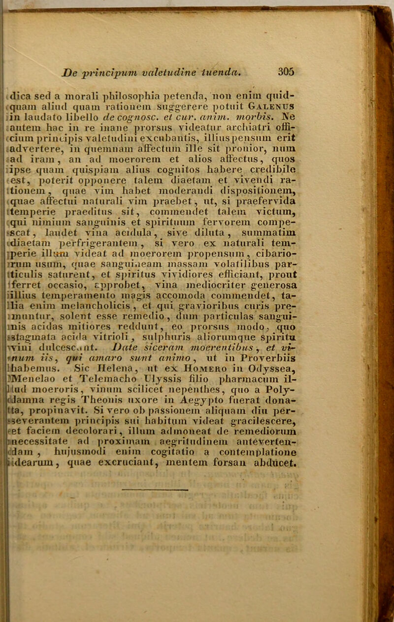 dica sed a morali philosophia petenda, non enim quid- quam aliud quam ralionem suggerere potuit Galenus in laudato libello de cognosc. et cur. anirn. viorbis. Ne autein hac in re inane prorsus videatur archiatri offi- cinal principis valetudini excubantis, illius pensuin erit advertere, in qnemnani affectum ille sit pronior, nnm ad iram, an ad nioeroreni et alios affectus, qnos ipse quam quispiam alius cognitos habere credibilo *est, poterit opponere talem diaetam et vivendi ra- itionem, quae vim habet moderandi dispositionem, quae affectui naturali vim praebet, ut, si praefervida itemperie praeditus sit, cominendet talem victum, qui nimium sanguinis et spirituuin fervorem compe- -scat, laudet vina acidula, sive diluta, summatim tdiaetam pe'rfrigeranteni, si vero ex naturali tern- perie ilium videat ad moerorein propensum, cibario- rrnin usum, quae sanguiueam massam volatilibus par- [ tticulis saturent, et spiritus vividiores efficiant, prout ■ferret oceasio, cpprobet, vina mediocriter generosa ; iillius temperamento magis accomoda commendet, ta- j Ilia enim melancholicis , et qui gravioribus curis pre- imuntur, solent esse remedio, dum particulas sangui- I inis acidas mitiores reddunt, eo prorsus modo, quo jsstagmata acida vitrioli, sulphuris aliorumque spiritu I vvini dulcesc»uit. J)ate siccram moerentibus, et vi- \rnum its, qui amaro sunt an into, ut in Proverbiis jlhabemus. Sic Helena, ut ex Homeko in Odjssea, iMVIenelao et Telemacho Uljssis lilio pharmacuin il- llud moeroris, vinum scilicet nepenthes, quo a Poly- fJainna regis Theonis uxore in Aegypto fuerat dona- tta, propinavit. Si vero ob passiouem alicjuam din per- '3everantem principis sui babitum videat gracilescere, >et faciern decolorari, ilium admoneat de remediorum : necessitate ad proxiinam aegritudinem anteverten- <dam , hujusmodi enim cogitatio a contemplatione iidearum, quae excruciant, mentem forsan abducet.