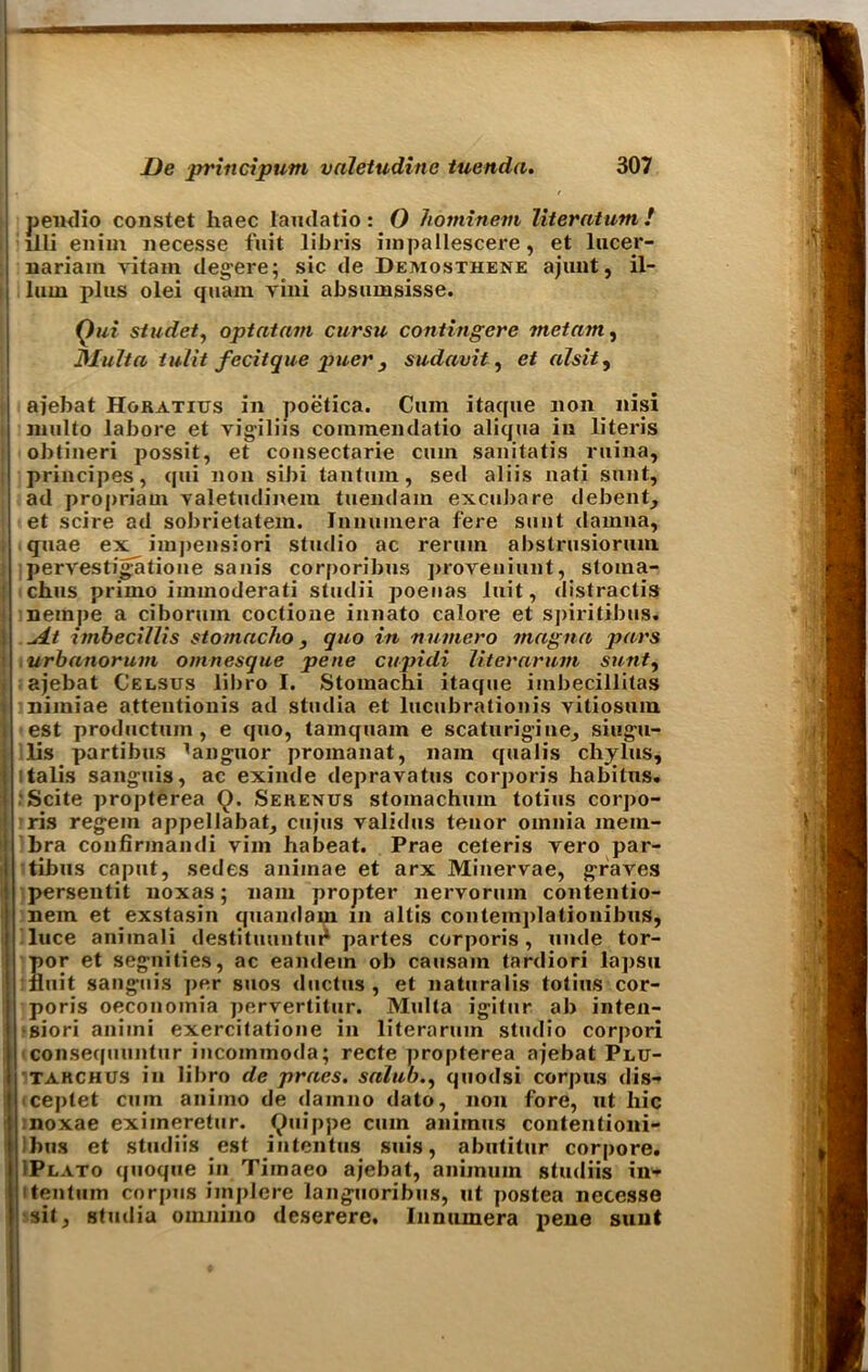 pendio constet haec lamlatio: O hominevi literatum ! llli enirn necesse fait libris impallescere, et lucep- nariam vitam degere; sic de Demosthene ajunt, il- lum plus olei quam vini absumsisse. Qui studet, optatam cursu contingere met am, Malta tulit fecitque puer , sudavit, et alsit, ajebat Hgratius in poetica. Cum itaque non nisi multo labore et vigiliis coinmendatio aliqua in literis obtineri possit, et consectarie cum sanitatis ruina, principes, qui non sibi tantum, sed aliis nati sunt, ad propriam valetudinem tuendam excubare debent, et scire ad sobrietatem. Innuniera fere sunt dainna, quae ex impensiori studio ac rerum abstrusiorinn pervestigatione sanis corporibus proveniunt, stoma- chus primo immoderati studii poenas luit, distractis nempe a cibormn coctione innato calore et spiritibus. .At imbeciUis s to macho , quo in numero magna pars urbanorum omnesque pene cupidi liter arum sunt, ajebat C'elsus libro I. Stomachi itaque iinbecillitas niiniae attentionis ad studia et lucubrationis vitiosura. est productum , e quo, tamquam e scaturigine, singu- lis partibus languor promanat, nam quail's chains, Italia sanguis, ac exinde depravatus corporis habitus. •Scite propterea Q. Sehenus stomachum totius corpo- ris regem appellabat, cujus validus tenor omnia mem- bra confirinandi vim habeat. Prae ceteris yero par- tibus caput, sedes aniinae et arx Minervae, graves persentit noxas; nam propter nervorum contentio- nem et exstasin quandam in altis contemplationibus, luce aniinaii destituuntui1 partes corporis, unde tor- por et segnities, ac eandem ob causain tardiori lapsu fluit sanguis per suos ductus, et naturalis totius cor- poris oeconoinia pervertitur. Multa igitur ab inten- sion aniini exercitatione in literarum studio corpori consequuntur incoinmoda; recte propterea ajebat Plu- tarchus in liI>ro de praes. sahib., quodsi corpus dis- ceptet cum auiino de dainno dato, non fore, ut hie noxae eximeretur. Quippe cum animus contentioni- Ibus et studiis est intentus suis, abutitur corpore. IPlato quoque in Tiinaeo ajebat, animum studiis in- itentum corpus implore languoribus, ut postea necesse sit, studia ornnino deserere. Innumera pene sunt