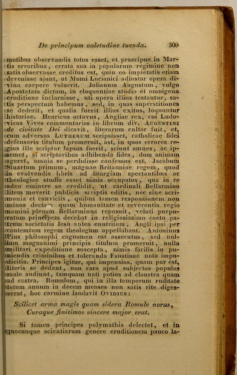 unotibus observandis lotus esset, et praecipue in Mar- tis eiToribtis , errata sua in populoruin regimine non satis observasse credit us est, quin eo impietatis etiam devenisse ajunt, ut Momi Lucianici adinstar opera di- 'Tina carpere voluerit. Julianuin Augustum, Yulgo .Apostatam dictum, in eloquentiae studio et omnigena eruditione inclaruisse, uti opera illius testantur, sa- ttis perspectum habemus, sed, in quas superstitiones se dederit, et qualis fuerit illius exitus, loquuntur historiae. Henricus octavus, Angliae rex, cui Lndo- vicus Yives commentarios in libruin div. Augtjstini de civitate Dei dicavit, literarura cultor fait, et? cum adversus Lutherum scripsisset, catholicae fidea defensoris titulum promeruit, ast, in quos errores re- .gius ille scriptor lapsus fuerit, sciunt omiies, ac ip- ssemet, ST scriptoribus adhibenda fides , dam animain .ageret, omnia se perdidisse confessus est. Jacobum J'Stuartum primuin , magnae Britanniae reg'em, quod iin evolvendis libris ad liturgiam spectantibus ac ttheologiae studio esset nimis occupatus, qua in re adeo eminere se credidit, ut cardinali Bellarmino llitem moyerit publicis scriptis editis, nec sine acri- imonia et conYiciis , quibus tainen responsionem nou uninus <loctai quain bumanitate et reverentia regio moinini plenain Bellarminus reposuit, veluti purpu- iratuin principem decebat in religiosissimo coetu pa- ttrum societatis Jesu antea enutritum, Angli ipsi per cconteintum regein theologum appellabant. Antoninus Pius philosophi cognomen est assecutus, sed nul- linm magnaniini principis titulum promeruit, nulla imilitari expeditione suscepta, nimis facilis in pu- iniendis criminibus et toleranda Faustinae nota impu- cdicitia. Principes igitur, qui impensius, quain par est, lliteris se dedant, non raro apud subjectos populos unale audiunt, tamquam nati potius ad claustra quam ad castra. Romulum, qui in ilia temporuin ruditate ttotum annum in decern menses non satis rite diges- .*serat, hoc carmine laudavit Ovidius: Scilicet arma magis quam sidera R outvie nor as ^ Curacjue finititnos vincere major erat. Si tamen principes polymathia delectet, et in q^uocunque scientiarum genere eruditionem pauco la-