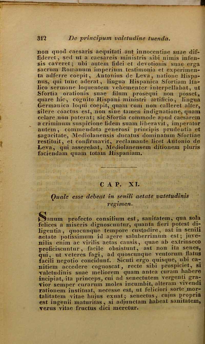 non quod caesaris aeguitati ant innocentiae suae dif- fideret, sed ut a caesareis ministris sibi nimis infen- sis caveret; ubi autein fidei et devotionis suae erga sacrum Roinanum imperimn testimonia et experimen- ta adferre coepit, Antonins de Leva, natione Hispa- nus, qui tunc aderat, lingua Hispanica Sfortiam Ita- lico serinone loquentem vehementer interpellabat, ut Sfortia orationis suae Slum prosequi non posset, quare hie, cognito Hispani ministri artificio, lingua Germanica loqui coepit, quam cum non calleret alter, silere coactus est, non sine tamen indignatione, quam celare.non poterat; sic Sfortia commode a pud caesarem a criminum suspicione fidem suam liberavit, imperator autem, coinmendata generosi principis prudentia et sagacitate, Mediolanensis ducatus dominatiun Sfortiae restituit, et confinnavit, reclamante licet Antonio de Leva, qui asserebat, Mediolanensein ditionem pluris faciendam quam totam Hispaniam. CAP. XI. Quale esse debeat in senili aetate vatetudinis regimen. iSanum profecto consilium est, sanitatem, qua sola felices a miseris dignoscuntur, quanta fieri potest di- ligentia, quocunque tempore custodire, ast in senili aelate potissimum id agere saluberrimum est; Juve- nilis enim ac virilis aetas causis, quae ab extrinseco proficiscuntur, facile obsistunt, ast non ita senes, qui, ut veteres fagi, ad quoscunque ventorum flatus facili negotio concidunf. Sicuti ergo quisque, ubi ca- nitiem accedere cognoscat, recte sibi prospiciet, si valetudinis suae meliorem quam antea curam habere incipiat, ita princeps, cui ad senectutem vergenti gra- vior semper curarum moles incumbit, alleram Vivendi rationem instituat, necesse est, ut feliciori sorte mor- talitatem vitae hujus exuat; senectus, cujus propria est ingenii maturitas, si adjunctain habeat sanitatem, verus vitae fructus dici meretur.