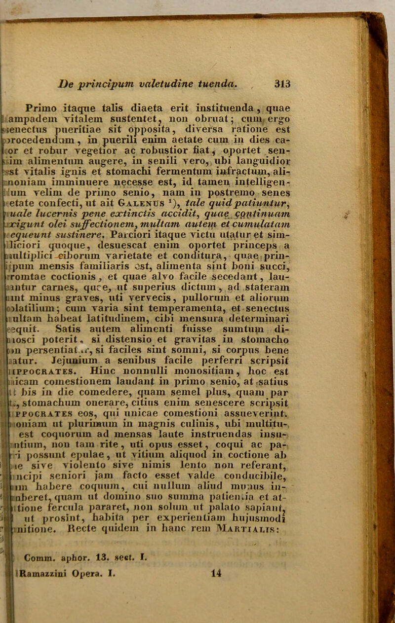 Primo itaque talis diaeta erit instituenda , quae I ampadem vitalem sustentet? non obruat; ciunr ergo nenectus pueritiae sit opposita, diversa ratione est irocedendum, in puerili enim aetate cum in dies ca- or et robur vegetior ac robustior fiat, oportet sen- > .im alimentum augere, in senili vero, ubi languidior ■St vitalis ignis et stomachi fermentum infractum, ali- noniam iinminuere necesse est, id tamen intelligen- !um velim de primo senio, nam in postremo senes i etate confecti, ut ait Galenus *), tale quidpatiuntur, • uale lucemis pene eoctinctis accidit, quae cop tin uam xigunt olei siiffectionem, mult am autem ei cumulatam equeunt sustinere. Pareiori itaque victu utatur et sim- liciori quoque, desuescat enim oportet princeps a nultiplici-eiborum varietate et conditura, quae prin- i puin mensis familiaris ost, alimenta sint boni succi, rrointae coctionis, et quae alvo facile secedant, lau- aintur carnes, quce, ut superius dictum, ad stateram mnt minus graves, uti vervecis, pullorum et aliorum olatilium; cum varia sint temperamenta, et senectus litultam habeat latitudinem, cibi mensura determiuari l-equit. Satis autem alimenti fuisse suintum di- : iiosci poterit. si distensio et gravitas in stomacho ! )>n persential »<•, si faciles sint somni, si corpus bene I atur. Jejunium a senibus facile perferri scripsit •; iippocrates. Hiuc nonnulli monositiam, hoc est l i iicam comestionem laudant in primo senio, at ^satins I tt bis in die comedere, quam semel plus, quaiu par ! t;, stomachum onerare, citius enim senescere scripsit t i ppochates eos, qui unicae comestioni assueverint. l noniam ut pluriraum in magnis culinis, ubi multifile est coquorum ad mensas laute instruendas insu- liitium, non tain rite, uti opus esset, coqui ac pa- ; -i possunt epulae, ut vitium aliquod in coctione ab ' lie sive violeuto sive nimis lento non referant, >j| ncipi seniori jam facto esset valde conducibile, ilium habere coquum, cui nullum aliud minus in- jjmberet, quam ut domino suo summa patien.ia et at- jnttioue fercula pararet, non solum ut palato sapiant, itil ut prosint, habita per experientiam hujusmodi f'll nitione. Recte quidem in banc rem Marti aeis: - — ’J Comm, aphor. 13. sect. I. B IRamazzini Opera. I. 14