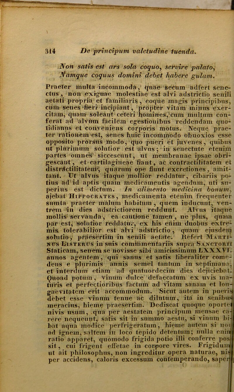 Non satis est ars sola coquo, servire palalo, Namque coquus domini debet habere gulam. Praeter multa incoinmoda, quae secum adfert sene- ctus , non exiguae molestiae est alvi adstrietio senili aetati propria et famil laris, eocfue magis principibns, cum senes fieri incipient, propter vitam minus exer- citain, tjuam soleant cetefi homines,'cum miiltum con- ferat ad alvum f’acilem egestionibus reddendam quo- tidianus et conveniens corporis motus. Neque prae- ter rationemest, senes huic incommodo obnoxios esse opposito prorsus modo, quo pueri et juvenes, quibus nt plurimum solutior est alvus; in senectute etenijh partes omnes siccescunt, ut membranae ipsae obri- gescant, et cartilagineae fiant, ac contractilitatem et distrjtctilitatenh, qiiarum ope fiunt excretiones, amit- taiit. Ut alvus itaque moliior reddatur, cibariis po- tius ad id aptis quain medicameutis agendum, uti su- perius est dictum. In alimcnto medicina bonum, ajebat Hippocrates, medicamenta etenim frequenter siunta praeter malum habitum , quern inducunt, ven- trem ‘in dies adstrictiorein reddnnt. Alvus itaque mollis1 servanda, ea cautione tamen , ne plus, quam par est, solutior reddatur, ex his enim duobus extre- mis. tolerabilior est alvi adstrietio, quam ejusdem solutio, praesertiin in senili aetate. Refert Marti- nits Uisterus in suis comiiunentariis supra Saxctorii Staticam, senem se novisse sibi amicissimuin LXXXT1. annos agentem, qui sanus et satis liberaliter come- dens e plurimis annis semel tantuin in septimana, et interdum etiam ad quatuordecim dies dejiciebaf. Quoad potum, viintin dulce defaecatnm ex uvis ma- tufis et perfectioribus factum ad vitam sanain et lon- gaevitatem erit accoinmodum. Sicut autem in pueriai debet esse vinum tenue ac dilutum, ita in senibusj meracius, hieme praesertiin. Dediscat quoque oportH nivis usiim, qua per aestatem principum mensae ca-J rere nequeunt, satis sit in snmmo aestu, si vinum bij bat aqua inodice perfrigeratuin, hieme autem si no ill ad ignem, saltern in loco (epido detentuin; nulla eninjl ratio apparet, quomodo frigida potio illi conferee posjl sit, cui frigent elfetae in corpore vires. Frigid uinf I ut ait philosophus, non ingreditur opera naturae, nidi per accidens, caloris excessum contemperando, sapeiijj