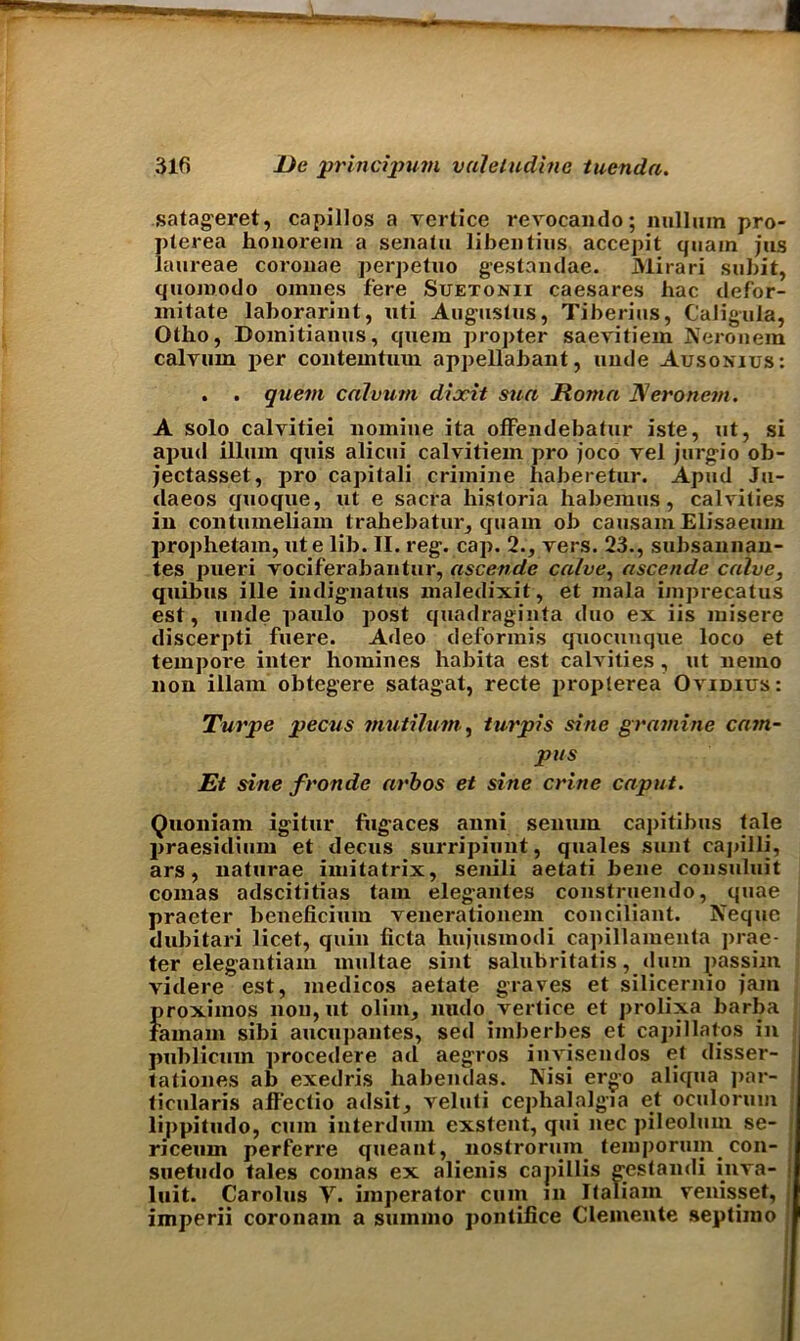 satageret, capillos a vertice revocando; nullum pro- pterea honorem a senalu libentius accepit quain jus laureae coronae perpetuo gestandae. Mirari subit, quomodo omnes fere Suetonii caesares hac defor- mitate laborarint, nti Augusius, Tiberius, Caligula, Otho, Domitianus, quem propter saevitiem Neronem calyum per contemtum appellabant, unde Ausonius: . . quem calvum dixit sun Roma Neronem. A solo calvitiei nomine ita offendebatur iste, ut, si apud ilium quis alicui calvitiem pro joco yel jurgio ob- jectasset, pro capitali crimine haberetur. Apud Ju- daeos quoque, ut e sacra liistoria liabemus, calvilies in contuineliam trahebatur, quam ob causam Elisaeum prophetam, ute lib. II. reg. cap. 2., vers. 23., subsannan- tes pueri vociferabantur, ascende calve, ascende calve, quibus ille indignatus maledixit, et mala imprecatus est, unde paulo post quadraginta duo ex iis misere discerpti fuere. Adeo deformis quocunque loco et tempore inter homines habita est calvities , ut nemo non illam obtegere satagat, recte proplerea Ovidius: Turpe pecus mutilum, turpis sine gramine cam- pus Et sine fronde arbos et sine crine caput. Quoniam igitur fugaces anni senum capitibus tale praesidium et decus surripiunt, quales sunt caj>illi, ars, naturae imitatrix, senili aetati bene consuluit comas adscititias tain elegantes construemlo, quae praeter beneficium venerationem conciliant. Neque dubitari licet, quin licta hujusmodi capillamenta prae- ter elegantiam multae sint saliibritatis, dum passim videre est, medicos aetate graves et silicernio jam proximos non, ut olim, undo vertice et prolixa barba famam sibi aucupantes, sed imberbes et capillatos in publicum procedere ad aegros invisendos et disser- tationes ab exedris liabendas. Nisi ergo aliqua ]>ar- ticularis affectio adsit, veluti cephalalgia et oculorum lippitudo, cum interdum exstent, qui nec pileolmn se- riceum perferre queant, nostrorum temporum^ con- suetudo tales comas ex alienis capillis gestandi inva- luit. Carolus V. imperator cum in Italiam venisset, imperii coronam a summo pontifice Clemente septimo I
