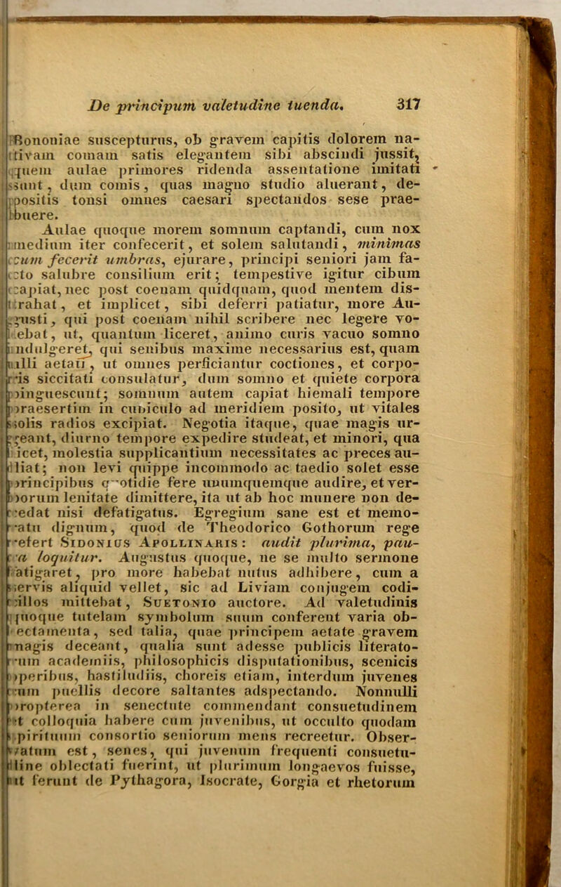 fiononiae suscepturus, ob gravem capitis dolorem 11a- tivam comaiu satis elegantem si hi abscindi jussit? ipiem aulae primores ridenda assentatione imitati • sunt , dura corais, quas magno studio aluerant, de- posit is tonsi oranes caesari spectaiulos sese prae- | Ibuere. Aulae quoque moi*ein somnura captandi, cum nox medium iter confecerit, et solera salutandi, minimas Iccutn feceidt umbras, ejurare, principi seniori jam fa- ,:to salubre consilium erit; teinpestive igitur cibuin I ccapiat, nee post coenain cjuidquam, quod raentera dis- Itirahat, et implicet, sibi deferri patiatur, more Au- ,’nsti, qui post coenain nihil scribere nec legere vo- j l .ebat, ut, quantum liceret, anirao curis vacuo somno I iindulgeret, qui senibus maxiine necessarius est, quam i: 111 i aetali , ut oranes perficiantur coctiones, et corpo- ris siccitati consulatur, dura sorano et quiete corpora II linguescunt; somnura autera capiat hiemali tempore I oraesertira in cuniculo ad meridiem posito, ut vitales j ;;olis radios excipiat. Negotia itaque, quae magis ur- ■ .jeant, diurno tempore expedire studeat, et rainori, qua iicet, raolestia supplicantiura necessitates ac preces au- !liat; non levi cpiippe incoraraodo ac taedio solet esse i irincipibus c ’otidie fere unuinqueinque audire, et ver- i ioruin lenitate diraittere, ita ut ab hoc rauuere non de- redat nisi defatigatus. Egregimn sane est et memo- ■•atu (lignum, quod de Theodorico Gothorura rege ► refert Sidonxus Apollixakis : audit plurima, pau- : a loquitur. Augustus quoque, ne se raulto serraone I atigaret; pro more habebat nutus adhibere, cum a iiervis aliquid vellet, sic ad Liviam conjugem codi- ;illos mittebat, Suetonio auctore. Ad valetudinis Ijuoque tutelain symbolum suum confereut varia ob- ectamenta, sed talia., quae principein aetate gravem ’nagis deceant, qualia sunt adesse publicis literato- ruin academiis, phiiosophicis disputationibus, scenicis iperibus, hastiludiis, choreis etiam, interduin juvenes tun puellis decore saltantes adspectando. Nonnulli itropterea in senectute commendant consuetudinem •t colloquia habere cum juvenibus, ut occulto quodam t pirituuin consortio seniorum mens recreetur. Obser- ‘/atum est, senes, qui juvenum frequenti consuetu- lline oblectati fuerint, ut plurimum longaevos fuisse, it feruut de Pythagora, Isocrate, Gorgia et rhetorum