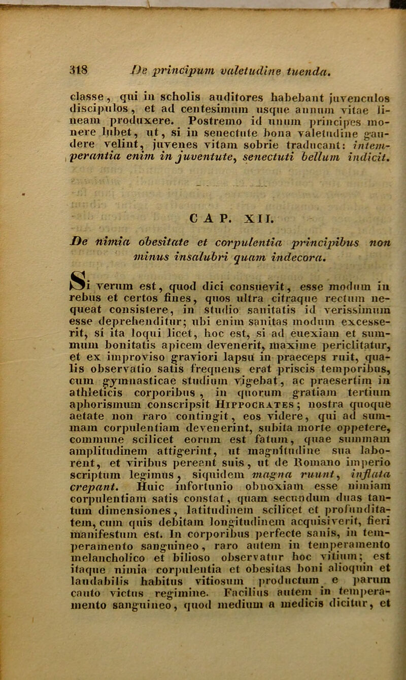 classe , qui in scholis auditores habebant juvenculos discipulos, et ad centesimum usque annum vitae li- neam produxere. Postreino id unuin principres ino- nere lubet, ut, si in senectute bona valetudine gau- dere velint, juvenes vitam sobrie traducant: intern- perantia enitn in juventutc, senectuti helium indicit. CAP. XII. De nimia obesitate et corpulentia principihus non minus insalubri quam indecora. ^i verum est, quod dici consuevit, esse modem in rebus et certos fines, quos ultra citraque rectum ne- queat consistere, in studio sanitatis id verissimum esse deprehenditur; ubi enim sanitas modem excesse- rit, si ita loqui licet, hoc est, si ad euexiam et sum- mum bouitatis apicem devenerit, maxime periclitatur, et ex improviso graviori lapsu in praeceps ruit, qua- lis observatio satis frequens erat priscis temporibus, cum gymnasticae studium vigebat, ac praesertim in athleticis corporibus , in quorum gratiam tertiuin aphorismuin conscripsit Hippocrates ; nostra quoque aefate non raro contingit, eos videre, qui ad sum- mam corpulentiam devenerint, subita morte oppetere, commune scilicet eortun est fatum, quae smninam amplitudinem attigerint, ut mag’nitudine sua labo- rent, et viribus pereant suis, ut de Romano imperio scriptum legimus, siquidem magna ruunt, inflata crepant. Huic infortunio obnoxiam esse nimiam corpulentiam satis constat, quain secundum duas tail- turn dimensiones, latitudinem scilicet et profundita- tem, cum quis debitam longitudinem acquisiverit, fieri manifestum est. In corporibus perfecte sanis, in tem- jieramento sanguineo, raro autem in temperamento melancholico et bilioso observatur hoc vitiuinest itaque nimia corpulentia et obesitas boni alioquin et laudabilis habitus vitiosum productura. e paruin canto victus regimine. Facilius autem in tempera- mento sanguineo, quod medium a media's dicitur, et