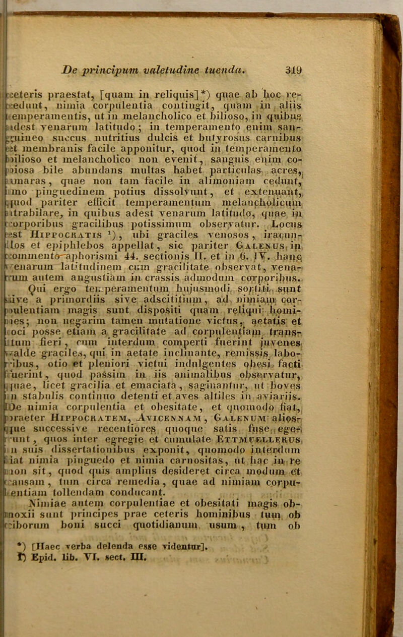 ceteris praestat, [quam in reliquis]*) quae ab hoc re- eduut, nimia corpulentia contingit, quam in aliis ■ emi)eramentis, ut in nielancholico et bilioso, in quibus iciest venarum latitudo; in temperamento eniin san- :;uineo succus nutntius tlulcis et butyrosus carnibus ;t membranis facile apponitur, quod in temperamento lilioso et melancholico non evenit, sanguis eniin co- >iosa bile abundans inultas habet particular acres, unaras, quae non tarn facile in alimoniain cedunt, mo pinguediiiem potius dissolvunt, et extenuant, , piod pariter elficit temperamentum melancholicum iitrabilare, in quibus adest venarum latitudo, quae in rorporibus gracilibus potissimum obseryatur. Locus :st IIippockatis *), ubi graciles venosos, iraoun- ilos et epiphlebos appellat, sic pariter Galenus, ip ::ommentoaphorismi 44. sectionis II. et in (j. IV. haqc, I’enarum latitudinem cum gracilitate observat, vena- •um autem angustiam in crassis admodum corporibus. Qui ergo ter. peramentum bujusmodi sorliti. sunt iiive a primordiis sive adscititiuin, ad nimia,in cor- Imleutiam magis sunt dispositi quam relicpii homi- nes; non negarim tamen mutatione victus, aetatis et i oci posse etiam a gracilitate ad cprpulentlapi trans- !tmn heri, cum interdum comperti fuerint juvenes ^alde graciles, qui in aetate inclmante, remissis labo- •ibus, otio et pleniori victui indulgentes obesi facti ruerint, quod passim in iis animalibus observatur, ifuae, licet gracilia et emaciata , saginanfur, ut boves i.ii stabulis cpnlinuo detenti et aves altiles in aviariis. LOe nimia corpulentia et obesitate, et cpiomodo fiat, prneter Hippockatejyi, Avicennam , Galenum alipsr jfue successive recentiorep quoque satis fuge eger. i *unt, quos inter egregie et cumulate Extjvuieuehus i n suis dissertationibus exponit, quomodo intepxlum I iat nimia pinguedo et nimia carnositas, ut hac in re ion sit, quod cjuis amplius desideret circa modnin e't |t;ausam, turn circa remedia, quae ad liimiam corpu- [entiaiu tollendam condiicant. Nimiae autem corpulentiae et obesitati magis ob- noxii sunt principes prae ceteris hominibus turn ob f'iboruin boni succi cjuotidianum usum , turn ob •) [Ilaec Terba delenda esse videntur], f) Epid. lib. VI. sect. III.