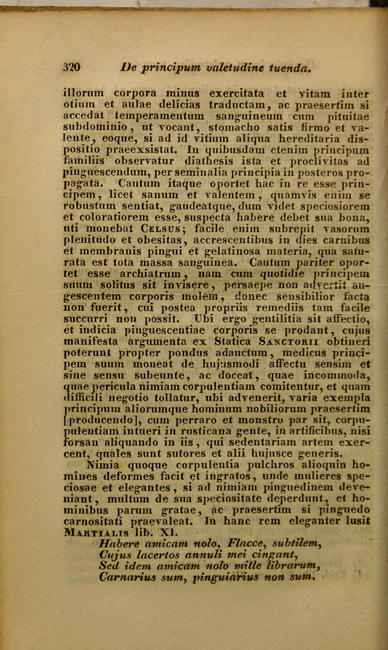 illorum corpora minus exercitata et vitam inter otiuin et aulae delicias traductam, ac praesertim si accedat^ temperamentum sanguineum cum pituitae subdominio, ut rocant, stomacho satis firmo et va- lente, eoque, si ad id vitium aliqua hereditaria dis- positio praeexsistat. In quibusdam etenirn principum familiis observatur diathesis ista et proclivitas ad pinguescenduin, per seminalia principia in posteros pro- pagata. Cautuin itaque oportet hac in re esse prin- cipein, licet sanuin et valentem, quamvis eniin se robustum sentiat, gaudeatque, dum videt speciosiorein et coloratiorem esse, suspecta habere debet sua bona, uti monebat Celsus; facile enim subrepit vasorum plenitudo et obesitas, accrescentibus in dies carnibus et membranis pingui et gelatinosa materia, qua satu- rata est tota massa sanguinea. Cautuin pariter opor- tet esse archiatrum, nain cum quotidie principem suum solitus sit invisere, persaepe non a dyer tit au- gescentem corporis molem, donee sensibilior facta non fuerit, cui postea propriis reinediis tain facile succurri non possit. Ubi ergo gentilitia sit affectio, et indicia pinguescentiae corporis se prodant, cujus manifesta argumenta ex Statica Sanctorii obtineri poterunt propter pondus adauctum, medicus princi- pem suum moneat de hujusmodi aflPectu sensim et sine sensu subeunte, ac doceat, quae incommoda, quae pericula nimiam corpulentiam comitentur, et quam difficili negotio tollatur, ubi advenerit, yaria exempla principum aliorumque hominum nobilioruin praesertim [producendo], cum perraro et monstro par sit, corpu- pulentiam intueri in rusticana geute, in artificibus, nisi forsan aliquando in iis, qui sedentariam artem exer- cent, tpiales sunt sutores et alii hujusce generis. Niinia quoque corpulentia pulchros alioquin ho- mines deformes facit et ingratos, unde mulieres spe- ciosae et elegantes, si ad nimiam pinguedinem deve- niant, multum de sua speciositate deperdunt, et ho- minibus parmn gratae, ac praesertim si pinguedo carnositati praevaleat. In hanc rem eleganter lusit Martialts lib. XI. Habere atnicatn nolo, Flacce, subtilem, Cujus lacertos annuli met cingant, Sed idem amicam nolo mille fibrarum3 Carnarius sum, pinguiarius non suin.