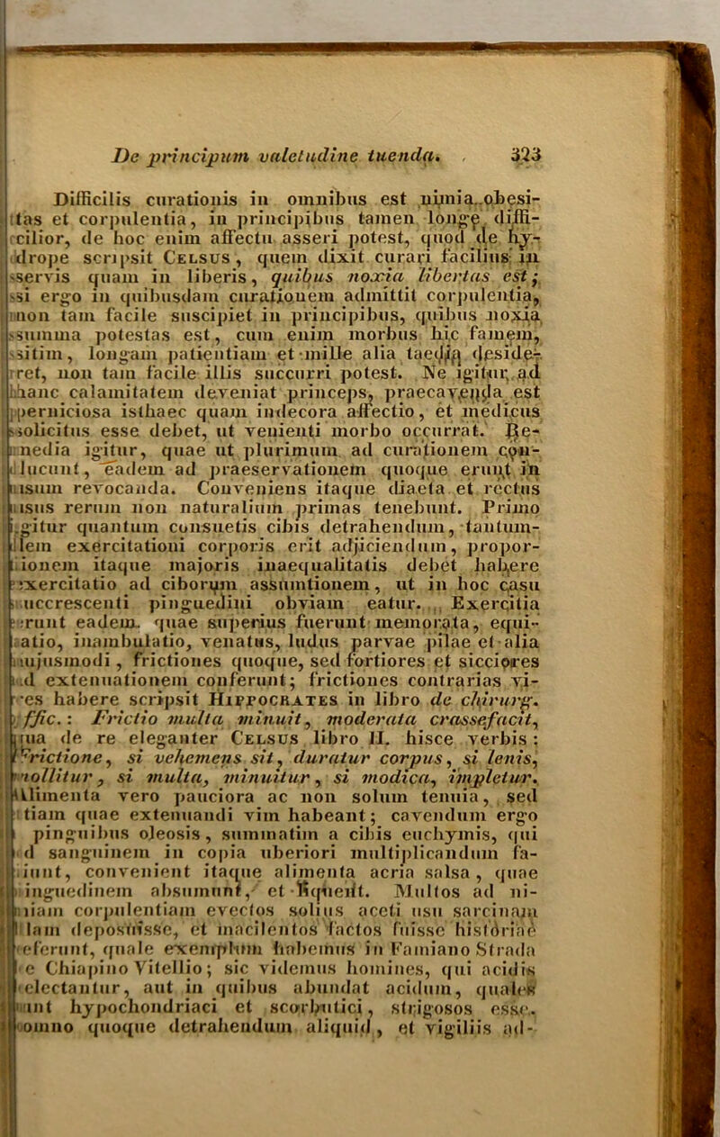 Dilficilis curationis in omnibus est nimia.-obesi- :(as et corpulentia, in principibus tamen long£ di/fi- cilior, de hoc enim afFectu asseri potest, quod de hy- drope scnpsit Celsus, quern dixit curari facilius'm sservis quam in liberis, quibus noccia libertas est; ^i ergo in quibusdam curatiouem admittit corpulentia, mon tain facile suscipiet in principibus, quibus noxia, ssumrna potestas est, cum enim morbus hi.c fa mem, iitiin, Ion gam patieiitiam et mi lie alia taet^fj deside- ret, non tain facile illis succurri potest. Ne igitur.ad iihanc calamitatem deveniat princeps, praecav,eqda. est perniciosa islhaec quam indecora alfectio, et lhedi.cus solicit us esse debet, ut venienti morbo occurrat. J5e- irnedia igitur, quae ut plurlmuin ad curatiouem qoh- lucunt, eadem ad praeservationein quoque erupt in 11 is uni revocanda. Conveniens itaque diaeta et rectus msus rerum non naturalium primas tenebunt. Primp i.gitur quantum consuetis cibis detrahendum, tanturn- !lein exercitationi corporis erit adjiciendum, propor- i ionem itaque majoris inaequalitatis debet hahere ■ixercitatio ad ciborqm assumtionem, ut in hoc qasu • uccrescenti pinguedini obviam eatur. Exerqitia I ;runt eadem. quae superius fuerunt memorata, equi- atio, inainbulatio, venatws, ludus parvae piiae et alia uijusmodi, frictiones quoque, sed fortiores et siccioires lid extenuationem conferunt; frictiones contrarias yi- •es habere scripsit Hippocrates in libro de chirurp. ffic.: Frictio mull a minuit, moderata crnssefacit, irua de re eleganter Celsus libro il. hisce verbis ; l^rictione^ si vehemctis sit, duraiur corpus, si lenis, ’’lollitur, si viulia, minuitu-r, si tnodica, impletur. kUimenta vero pauciora ac non solum temua, sed tiain quae extenuandi vim habeant; cavendum erg-o pinguibus ojeosis , suminatim a cibis euchymis, cpii d sanguine in in copia uberiori multiplicandum f'a- iunt, convenient itaque alimenta acria salsa, quae ) inguedinem absuinun?,- et fiqiieift. Multos ad ni- niain corpnlentiam eveclos soli u s aceti usu sarcinaiu I lam deposuisse, et macilentos factos fiiissc hisldriae leferunt, quale exenrphnn hnbcinus in Fainiano Strndn e Chiapino Vitellio; sic videmus homines, qui acidis electantur, aut in quibus abundat acidum, qua-left mint hypochondriaci et sco-rhntici, strigosos esse,, omuo quoque detrahendum aliquid , et vigili.is ad-
