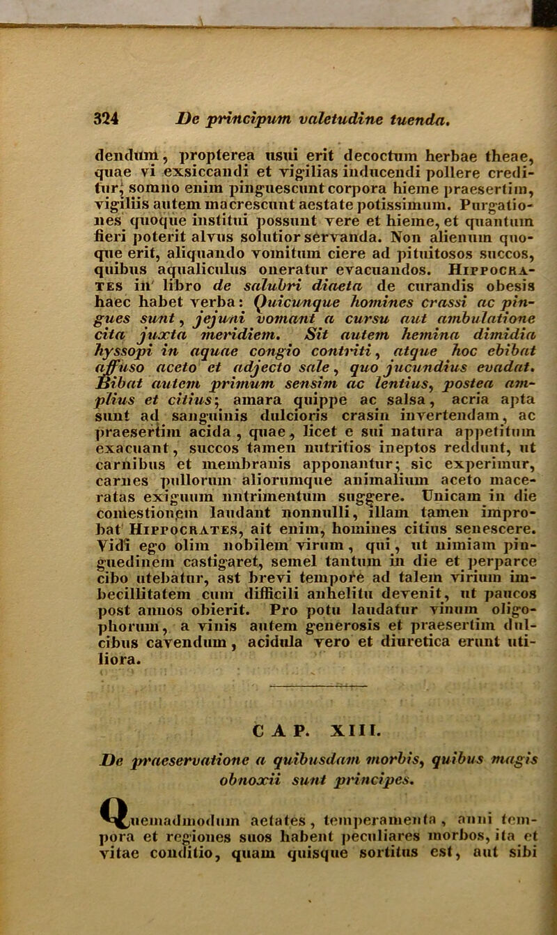 dendum, propterea usui erit decochim herbae theae, quae vi exsiccandi et vigilias inducendi pollere credi- tor} sorano eniin pinguescunt corpora hieme praesertim, vigiliis autem macrescunt aestate potissimum. Purgatio- lies quoque institui possunt vere et hieme, et quantum fieri poterit alvus solutior servanda. Non alienum quo- que erit, aliquando voinitum ciere ad pituitosos succos, quibus aqualiculus oneratur evacuandos. HirpocKA- tes in' libro de salubri diaeta de curandis obesis haec habet verba: (juicunque homines crassi ac pin- gues sunt, jejuni vomant a cursu nut ambulatione cita juxtn meridiem. Sit autem hetnina dimidin hyssopi in aquae congio contriti, atque hoc ebihat affuso aceto et adjecto sale, quo jucundius evadat. Bibat autem primum sensim ac lentius, postea am- plius et ciiius\ amara quippe ac salsa, acria apta sunt ad sanguinis dulcioris crasin invertendam, ac praesertim acida , quae, licet e sui natura appetitum exacuant, succos tamen nutritios ineptos reddunt, ut carnibus et membranis apponantur; sic experiinur, carues pullorum aliorumque animalium aceto mace- ratas exiguiun nntrimentum sug-^ere. Unicam in die coniestion.em laudant nonnulli, illam tamen impro- bat HiprocRATES, alt enim, homines citius senescere. Yidi eg’o olim nobilem virum, qui, ut nimiam piu- guedinem castigaret, semel tantum in die et perparce cibo utebatur, ast brevi tempore ad talein virium im- becillitatem cum difficili anhelitu devenit, ut paucos post annos obierit. Pro potu laudatur vinum oligo- phorum, a vinis autem generosis et praesertim dnl- cibus cavendum, acidula yero et diuretica erunt uti- liora. CAP. XIII. Be prneservationc a quibusdam morbis, quibus magis obnoocii sunt principes. Qjiieinailmodiun aetates, teinperamenta , mini tem- pera et regiones suos habent peculiares morbos, ita et vitae conditio, quam quisque sortitus est, aut sibi