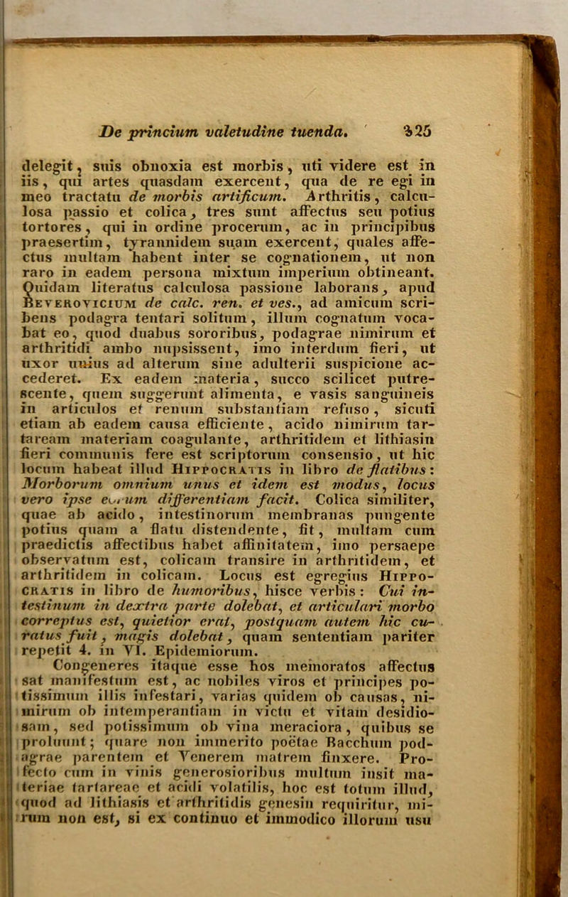 delegit ? suis obuoxia est morbis , uti videre est in iis, qui artes quasdain exercent, qua de re egi in meo tractatu de morbis artificum. Arthritis, calcu- losa passio et colica, tres sunt afFectus sen potius tortores , qui in ordine procertun, ac in principibus praesertim, tyrannidem suain exercent, quales afFe- ctus multam habent inter se cognationein, ut non raro in eadem persona mixtum imperimn obtineant. Quidain literatus calculosa passione laborans, apud Beverovicium de calc, ren. et ves., ad ainicum scri- bens podagra tentari soli turn, ilium cognatum voca- bat eo, quod duabus sororibus, podagrae nimirum et arthritidi ainbo nupsissent, imo interdum fieri, ut uxor uuius ad alteritm sine adulterii suspicione ac- cederet. Ex eadem materia, succo scilicet putre- scente, quern snggerunt alimenta, e vasis sanguineis in articulos et renuin substantiain refuso, sicuti etiam ab eadem causa efficiente, acido nimirum tar- taream materiam coagulante, arthritidem et lithiasin fieri communis Fere est scriptorum consensio, ut hie locum habeat illud Hippocratis in libro de flatibns: Morborum omnium units et idem est modus, locus vero ipse eo, urn differentiam facit. Colica similiter, quae ab acido, intestinorum membranas pungente potius <juam a flatu distendente, fit, multam cum praedichs ofFectibus hal)ct affinitatem, imo persaepe observatum est, colicam transire in arthritidem, et arthritidem in colicam. Locus est egreg-ius Hippo- CRatis in libro de humoribus, hisce verbis: Cui in~ testinum in deactra parte dolebat, et articulari morbo correptus est, quietior crai, postquam autem hie cu- rat usfuit , magis dolebat, quam sententiam pariter repetit 4. in YI. Epidemioruin. Congeneres itaque esse hos meinoratos afFectus sat mamfestuin est, ac nobiles viros et principes po- tissimum i 11 is infestari, varias quidem ob causos, ni- inirum ob intemperantiam in victu et vitain desidio- sain, sed potissimum ob vina ineraciora, quibus se proluuut; qnare non iminerito poetae Racchmn pod- agrae parentein et Ycnerem inatrem finxere. Pro- fecto cum in vinis generosioribus inultum insit ma- teriae tartareae et acidi volatilis, hoc est totum illud, quod ad lithiasis et arfhritidis genesin requiritur, mi- rum non est, si ex continuo et immodico illorum usu