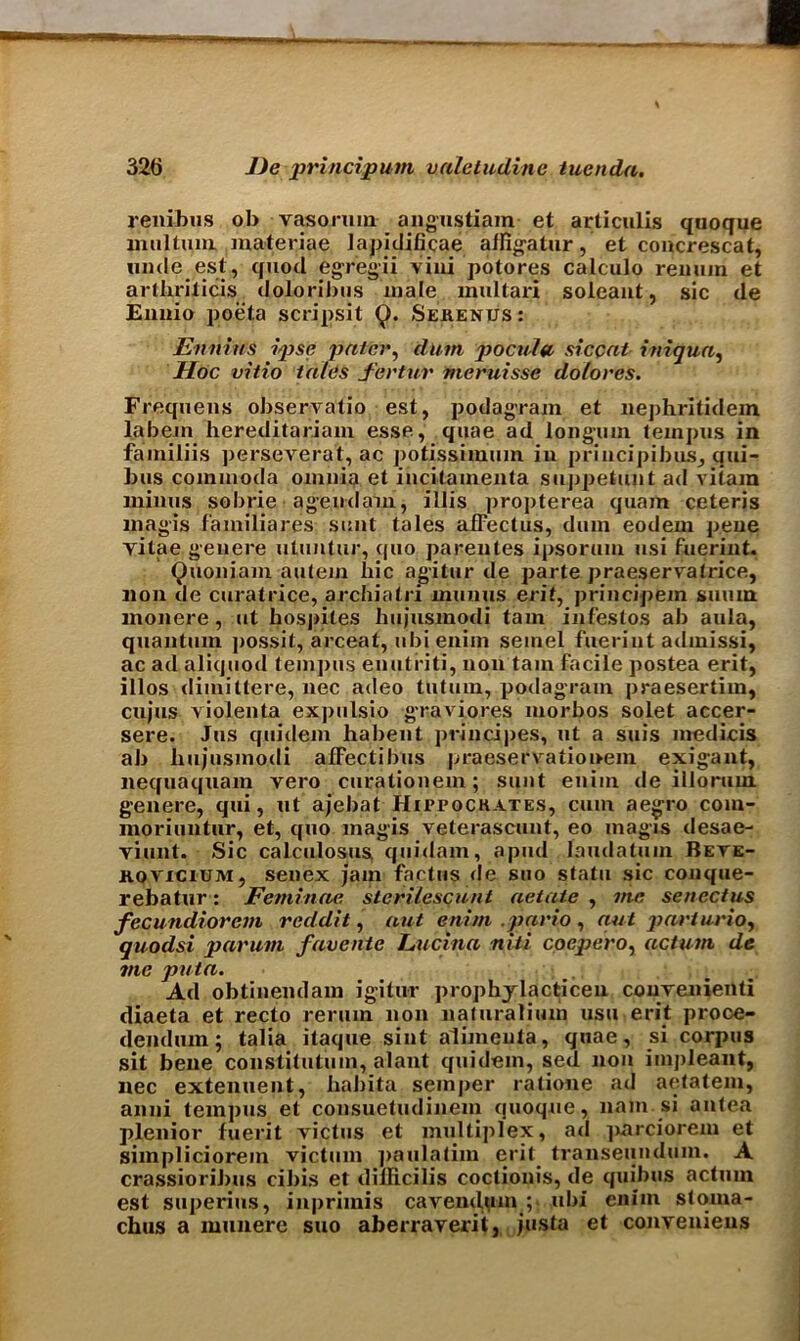 renibus ob vaso.ruin angustiam et articulis quoque multum materiae lapidificae aifigatur, et concrescat, unde est, quod egregii viui potores calculo remun et arthriticis doloribus male multari soleant, sic de Ennio poeta scripsit Q. Serenus : Ennius ipse pater, dam pocufa siccat initiua, Hoc vitio tales fertur meruisse dolores. Frequens observatio est, podagram et nephritidein labem hereditariam esse, quae ad long'llm lempus in familiis perseverat, ac potissimum in priucipibus, qui- bus commoda omnia et incitainenta suppetunt ad viiara minus sobrie agendam, illis propterea quain ceteris magis familiares sent tales afTectus, dam eodem peue vitae geuere utuntur, cpio parentes ipsorum usi fuerint. Quoniam aulem hie agitur de parte praeservatrice, non de curatrice, archiatri uiumis erit, principem sumn monere, ut hospites hujusmodi tarn infestos ab aula, quantum possit, arceat, ubi enim semel fuerint admissi, ac ad aliquod tempos enutriti, non tain facile postea erit, illos diinittere, nec adeo tutum, podagram praesertim, cujus violenta expulsio graviores morbos solet accer- sere. Jus quidem habent principes, ut a suis medicis ab liujusmodi afFectihus praeservationem exigant, nequaquam vero curationem; sunt enim de illorum. genere, qui, ut ajebat Hippockates, cum aegro coin- moriuntur, et, quo magis veterascunt, eo magis desae- viunt. Sic calculosus quidam, apud laudatum Beve- ROViciUM, senex jam factus de suo statu sic conque- rebatur: Feminae sterilesqunt aetatc , me senectus fecundiorcm reddit, aut enim .pario , nut parluvio, quodsi par am favente Lucina niti coepero, actum de me puta. Ad obtinendam igitur prophjlacticen convenienti diaeta et recto rerum non naturalium usu erit proce- dendum; talia itaque sint alimeuta, quae, si corpus sit bene constitution, alant quidem, sed non impleant, nec extenuent, hahita semper ratione ad aetatem, anni tempos et consuetudinem quoque, nam si antea plenior fuerit victus et multiplex, ad jmreiorem et simpliciorein victum paulatim erit transeundum. A crassioribus cibi.s et dilficilis coctionis, de quibus actum est superius, inprimis cavendum ; ubi enim stoma- chus a munere suo aberraverit, justa et conveniens