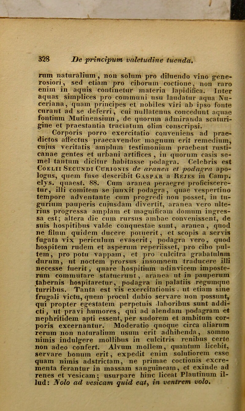 rum naturalitun, non solum pro diluendo vino gene- rosiori, sed etiam pro ciborum coctioue, non raro enim in. aquis continetur materia lapidinca. Inter aquas simplices pro communi usu laudatur aqua Nu- ceriana, quam principes et nobiles viri ab ipso fonte curant ad se deferri, cui nullatenus concedunt aquae fontiuin Mutinensium3 de quorum admiranda scaturi- giue et praestantia tractatum olim conscripsi. Corporis porro exercitatio conveniens ad prae- dictos affectus praecavendos magnum erit reinedium, cujus veritatis ampluin testimonium praebent rusti- canae gentes et urbani artifices , in quorum casis se- mel tantum dicitur habitasse ]>odagra. Celebris est Coelii Secundi Cuhionis de aranea et podagra apo- logus, quern fuse describit Caspar a Rejes in Cainp. eljs.. quaest. 88. Cum aranea peraegre proficiscere- tur, illi comitem se junxit podagra, quae vespertino tempore advenfante cum progredi non posset, in tu- gurium pauperis cujusdam divertit, aranea vero ulte- rius progressa ain])lam et magnificam domum ingres- sa est; altera die cum rursus ainl>ae convenissent, de suis hospitibus valde conquestae sunt, aranea, quod ne filum quidem ducere potuerit, et sco|)is a servis fugata vix periculum evaserit, podagra vero, quod hospitem rudem et aspermn reperiisset, pro cibo pul- tem, pro potu vappam, et pro culcitra grabatulnin durum, ut noctein prorsus insomnem traducere illi necesse fuerit, quare hospitimn adinvicem imposte- rum cominutare statuerunt, aranea ut in pauperum tabernis hospitaretur, podagra in palatiis regumijue turribus. Tanta est vis exercitationis , ut etiam sine frugali victu, quern procul dubio servare non possunt, qui propter egestatem perpetuis laboribus sunt addi- cti, ut pravi humores, qui ad alendam podagram et nephritidem apti essent, per sudorem et ambitum cor- poris excernantur. Moderatio quoque circa aliaruin rerum non naturalium usum erit adhibenda, somno nimis indulgere mollibus in culcitris renibus eerie non adeo confert. Alvum mollem, quantum licebit, servare bomnn erit, expedit enim solutiorem esse quam nimis adstrictam, ne priinae coctionis excre- menta ferantur in inassam sanguineam, et exinde ad renes et vesicam; usurpare liinc liceat Plautinura il- lud: Nolo ad vesica?n quid eat> in ventrem volo.