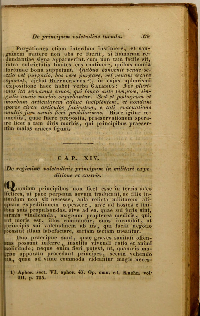Pnrgationes etiam interdum instituere, et san- . guinem mittere non abs re fuerit, si hnmoruin re- dundantiae signa apparuerint, cum non tam facile sit, iutra sobrietatis limites eos con tin ere, quibus omnia fortnnae bona suppetunt. Quibus convenit venue se~ ctio vel purgatio, hos vere pur gave, vel venam secure oportet, ajebat Hippocrates *), in cujns aphorismi expositione haec habet verba Galenus : Nos plwri- mos ita servnmus sanos, qui Ion go ante tempore, sin- .guiis annis morbis capiebantur. Sed et podagram et tnorbum articularem adhuc incipientcm, et nonduni poros circa articulos facientem, e tali evacuatione tnultis jam annis fieri prohibuimus. Hisce igitur re- mediis, quae fnere proposita, praeservationem spera- re licet a tam diris morbis, qui principibus praeser- itirn malas cruces figunt. CAP. XIY. De regimine valetudinis principum in militari cxpe- diticne et castiris. ^^uoniam principibus non licet esse in terris adeo Felices, ut pace perpetua aevuin traducant, ac iHis in- tterduin non sit necesse, aula relicta militareni ali- q«am expeditionem capesstre , sive ad hostes e fini- tijus suis propulsandos, sive ad ea, quae sui juris sint, irmis yindicauda, magnum propterea medicis , qui, ut moris est, il!os comitantur, onus incumbit, ut ;principis sui valeludinem ab iis, qui facili negotio j lossint illain labefactare, sartam tectam tueantur. Duo praecinue sunt, quae graves sanitati oiFen- stas possunt inferre insolita vivendi ratio et animi biolicitudo; neque enim fieri potest, ut, quamvis ma- i,'iio apparatu procedant princjpes, secmn vehendo ■;a, quae ad vitae commoda videantur magis neces- 1) Aphor. *ect. VI. aphor. 47. Op, omn. etl. Knehn. vol* III. p. 755.