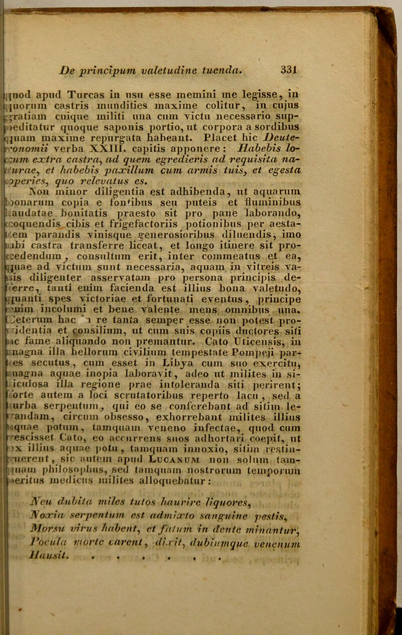 ,[nod apud Turcas in nsu esse memini me legisse, in ifuorum castris mundities inaxiine colitnr, in cujus . >ratiam caique militi uua cum victu necessario sup- weditatnr quoque saponis portio, at corpora a sordibas ijjaam maxiine repargata liaheant. Placet hie Deuie- yeonomii verba XX111. capitis apponere : Habebis lo- i rum extra castra, ad quem egredieris ad requisita na- turae, et habebis paxillum cum armis tuis, et egesta ooperies, quo relev at us es. ]\'on minor diligentia est adhibenda, nt aqaarum Itoonarain copia e fon'ibus sea pateis et fhuninibus ’.aadatae boaitatis praesto sit pro pane laborando, • -Oqacndis cibis et frigefactoriis potionibas per aesta- i .em parandis vinisqae generosinribus dilaendis, imo i ibi castra transferre liceat, et longo itinere sit pro- ccedendum, consaltain erit, inter commeatas et ea, ijjuae ad victam sunt necessaria, aqaam in vitreis va- >;is diligenter asservatam pro persona principis de- l erre, tanti eniin facienda est illias bona valetndo, ;;juanti spes yictoriae et fortunati eventus, principe mini incolumi et bene valeate mens omnibus ana. t’Jeterum hac i re tanta semper esse Jion potest pro- v'identia et consilium, at cam sais copiis dactores siti nc fame aliqaando non preinantur. Cato Uticensis, in inagna ilia bellorum civiliam teinpestate Pompeji par- | Ues secutus, cam esset in Libya cam sao exercitu, i nagna aquae inopia laboravit, adeo at milites in si- ! icalosa ilia regione prae intpleranda siti perirent; orte aatem a loci scratatoribas reperto laca , sed a urba serpentam, qai eo se conferebant ad sitim le- tandam, circam obsesso, exhorrebant milites illias iiqaae potum, tam(|aam veneno infectae, quod cam escisset Cato, eo accurrens suos adhortari coepit, at t:x illias aquae pota , tainquain innoxio, sitim reslin- •aerent, sic aatem apud Lucanum non solum tam- [uain philosophies, sed tamqaam nostroram teinporiun •eritas medicas milites alloqaebatur: Neu dubita miles tutos haurire liquores, Dioxin serpen turn est admixlo sanguine pestis, Morsu virus habent, et falum in dente min ant ur, Pocu la mortc car cut, dixit, dubiumque venenum Jlausit. .