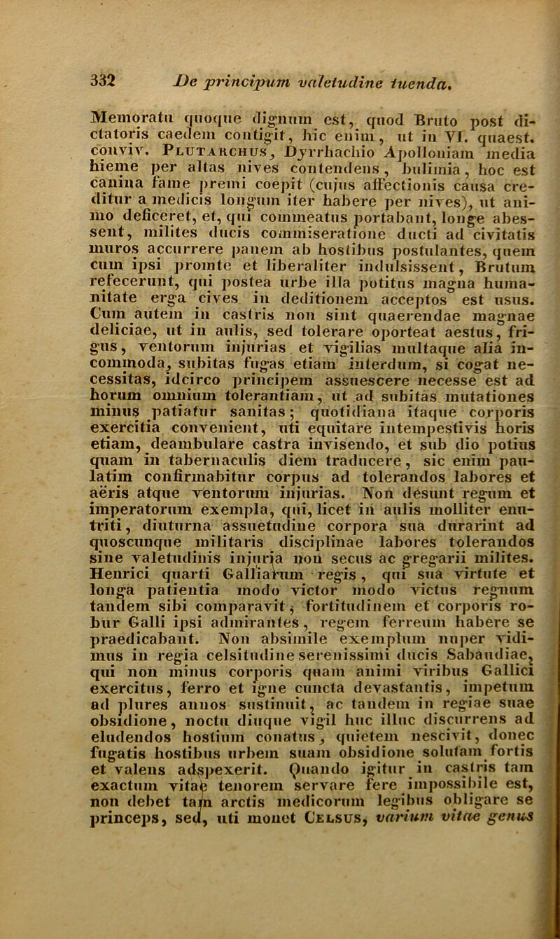 Memoratu quoque (lignum cst, quod Bruto post di- ctators caedem contigit, hie enim, nt in YJ. quaest. conviv. Plutarchus, JDj’vrhachio ApoIIoniam media hieme per altas nives contendens, bulimia, hoc est canina fame premi coepit (cujus affectionis causa cre- ditur a inedicis longum iter habere per Hires), ut ani- 1110 deficeret, ef, qui commeatus portabant, louge abes- sent, milites ducis commiseratione ducti ad civitatis muros accurrere panem ab hostibus postulantes, quern cum ipsi promte et liberaliter indulsissent, Brutum refecerunt, qui postea urbe ilia potitus magua huraa- nitate erga cives in deditionem acceptos est usus. Cum autem in caslris non sint quaerendae magnae deliciae, ut in aulis, sed tolerare oporteat aestus, fri- gus, ventorum injurias et rigilias multaque alia in- cominoda, subitas fugas etiam iiiterduin, si cogat lie- cessitas, idcirco principetn assuescere necesse est ad horum omnium tolerantiam, ut ad subitas mutationes minus patiatur sanitas; quotidiana itaque corporis exercitia convenient, uti equitare intempestiris horis etiam, deambulare castra invisendo, et sub dio potius quam in tabernaculis diem traducere, sic enim pau- latim confirmabitur corpus ad tolerandos labores et aeris atque ventorum injurias. Non desunt regum et imperatorum exempla, qui, licet in aulis molliter enu- triti, diuturna assuetudine corpora sua durarint ad quoscunque militaris disciplinae labores tolerandos sine valetudinis injuria non secus ac gregarii milites. Henrici quarti Galliariun regis, qui sua virtute et longa patientia inodo victor modo rictus regnum tandem sibi comparavit ^ fortitudinem et corporis ro- bur Galli ipsi admirantes, regem ferreum habere se praedicabant. Non absimile exemplum nuper vidi- mus in regia celsitudine serenissimi ducis Sabaudiae? qui non minus corporis quam animi viribus Gallici exercitus, ferro et igne cuncta devastantis, impetum ad plures annos sustinuit, ac tandem in regiae suae obsidione, noctu diuque vigil hue illuc discurrens ad eludendos hostium conatus, quietem nescivit, <lonec fugatis hostibus urbern stiam obsidione solutam fortis et valens adsjiexerit. Quando igitur in caslris tarn exactum vitate tenorem servare fere impossibile est, non debet tarn arctis medicorum legibus obligare se princeps, sed, uti monet Celsus, varium vitae genuJ