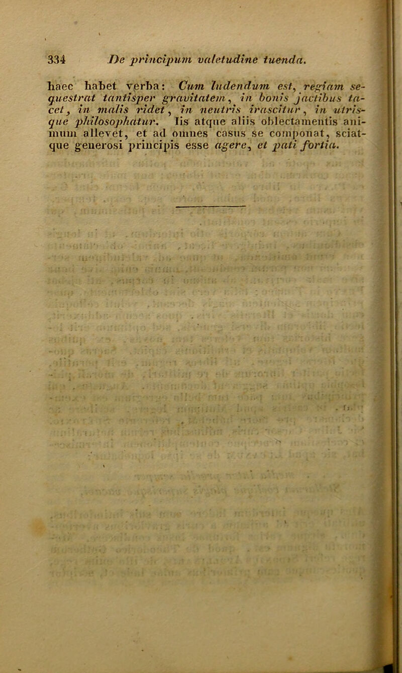 haec ha bet verba: Cum ludendum est, rSgfam se- gues (rat tantisper gravitatem, in bonis jactibus fa- ce l , in ma/is ridet, in neuiris irasciiur, m utris- que philosophatur. lis atcpie aliis oblectajnenlis ani- lnuui allevet, et ad omnes casus se componat, sciat- que geuerosi principis esse agerc, et pad forlia.