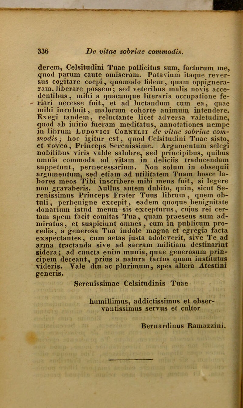 derein, Celsitudini Tuae pollicitus sura, facturnm me, quod parmn caute oraiseram. Patavium itaque rever- sus cogitare coepi, quoraodo fidera , quam oppignera- rara, liberate possem; sed veteribus malis novis acce- dentibus, mini a quacunque literaria occupatione fe- riari necesse fuit, et ad luctandura cum ea, quae mihi incubuit, malorura cohorte animum intendere. Exegi tandem, reluctante licet adversa valetudine, quod ab initio fuerarn meditatus, annotationes nerape in librum Ludovici Cornelii de vitae sobriae com- ma dis $ hoc igitur est, quod Celsitudini Tuae sisto, et voveo, Princeps Seremssiine. Argumentum selegi nobilibus viris valde salubre, sed principibus, quibus omnia commoda ad vitam in deliciis traducendam suppetunt, pernecessarium. Non solum in obsequii argumentum, sed etiam ad utilitatem Tuam hosce la- bores meos Tibi inscribere mihi mens fuit, si legere non gravaberis. Nullus autem dubito, quin, sicut Se- renissimus Princeps Frater Tuns librum, quern ob- tuli, perbenigne excepit, eadem quoque benignitate donarium istud meuin sis excepturus, cujus rei cer- tain spem facit comitas Tua, quam praesens sum ad- miratus, et suspiciunt omnes, cum in publicum pro- cedis, a generosa Tua indole magna et egregia facta exspeclantes, cum aetas justa adoleverit, sive Te ad anna tractanda sive ad sacram militiara destinarint sidera ; ad cuncta enim inunia, quae generosura prin- cipem deceant, prius a natura factus quam institutus videris. Tale diu ac plurimum, spes altera Atestini generis. Serenissimae Celsitudinis Tuae humilliraus, addictissimus et obser- vautissimus servus et cultor
