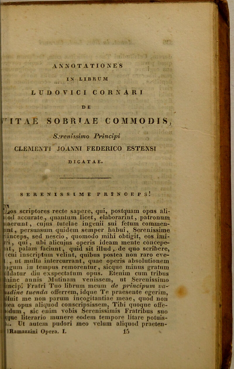 ANNOTATIONES IN IIBRUM LUDOYICI CORNARI D E IT All SOBRUE GOMMODIS, Screnissimo Principi CJ-EME3VTI JOANNI FEDERICO ESTEXSI DICAT AE. — SERENISSIME P R I N C E P S ! jos scriptores recte sapere, qui, postcjuam opns ali- i oil accurate, quantum licet, elaborarmt, patronum aeraut, cujus tutelae ingeuii sui fetum commen- nt, persuasum quidem semper habui, Serenissime inceps, sed nescio, quomodo jnihi obtigit, eos imi- •i, qui, ubi alien jus operis ideam mente concepe- tt, palam faciunt, quid sit illud, de quo scribere, cui iuscriptum velint, quibus postea non raro eve- | , ut multa intercurrant, quae operis absolutionem j|i igum in teinpus remorentur, sicque minus gratum lidatur diu exspectatum opus. Eteniw cum tribus .line annis Mutinam venissem, ut Serenissimo ncipl Fratri Tuo librum meum de prlncipum va~ udine tuenda ofFerrein, idque Te praesente egerim, Unit me non parum incogitantiae meae, quod non ea opus aliquod conscripsissenij Tibi quoqne oR'e- dum, sic cnim robis Serenissimis Fratribus suo jue literario inunere eodein tempore litare potuis- i.i. Ut autem pudori meo velum aliquod praeten- IRamazzini Opera. I. 15