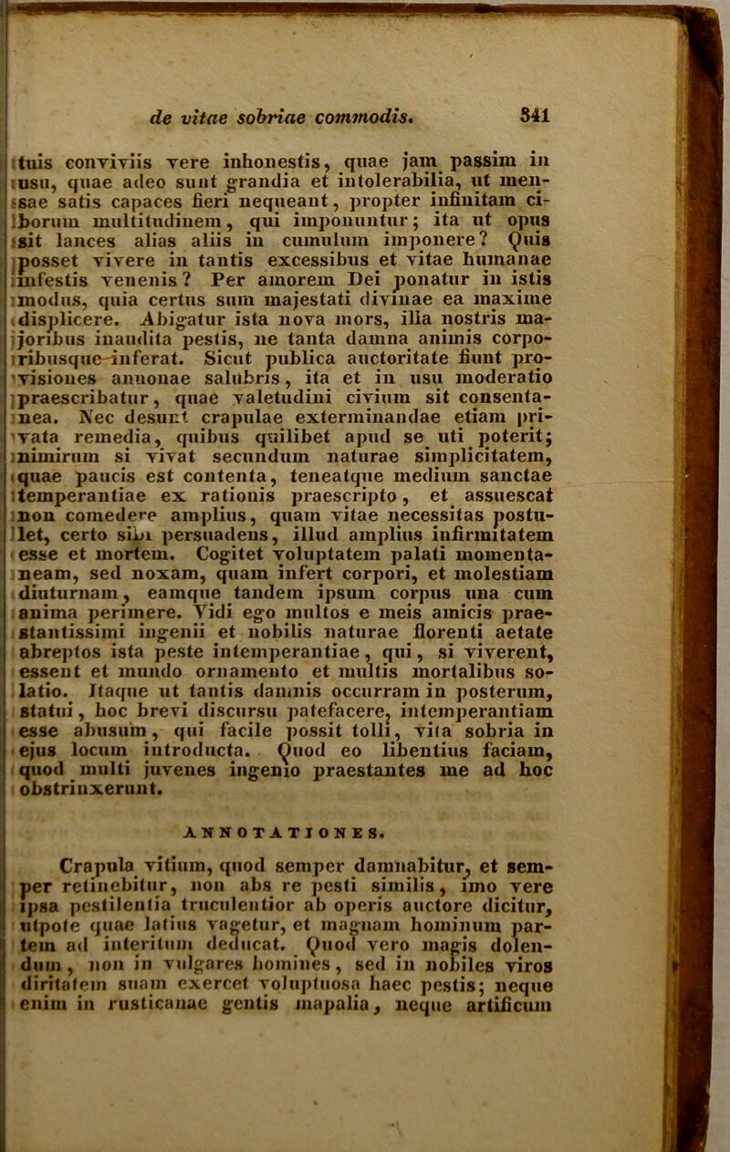 tuis conviviis vere inhonestis, quae jam passim in msu, quae adeo sunt grandia et intolerabilia, ut men- •sae satis capaces fieri nequeant, propter infinitam ci- .borum mirltitudinein, qui imponuntur; ita ut opus ■ sit lances alias aliis in cumulum imponere ? Quia posset vivere in tantis excessibus et vitae human ae iinfestis venenis? Per amorem Dei ponatur in istis •modus, quia certus sum majestati divinae ea maxime displicere. Abigatur ista nova mors, ilia nostris ma- Joribus inaudita pestis, ne tanta damna animis corpo- ribusquc^inferat. Sicut publica auctoritate fiunt pro- visiones amionae salubns, ita et in usu moderatio praescribatur, quae yaletudini civimn sit consenla- nea. Nec desunt crapulae extenninandae etiam pri- vata remedia, quibus quilibet apud se_ uti poterit; nimiruin si vivat secundum naturae simplicitatem, quae paucis est contenta, teneatque medium sanctae •.temperantiae ex rationis praescripto, et assuescat non comede^e amplius, quam vitae necessitas postu- let, certo siin persuadeus, illud amplius infirmitatem esse et mortem. Cogitet yoluptatem palati momenta- neam, sed noxam, quam infert corpori, et molestiam diuturnam, eamque tandem ipsuin corpus una cum aniina perimere. Yidi ego multos e meis amicis prae- stantissimi ingenii et nobilis naturae fiorenti aetate abreptos ista peste intemperantiae, qui, si viverent, essent et mundo ornamento et multis mortalibus so- latio. Jtaque ut tantis damnis occurram in posterum, statui, hoc brevi discursu patefacerej inteinperantiam esse abusuin, qui facile possit tolli, vi(a sobria in ejus locum introducta. ^uod eo libentius faciam, quod multi juvenes ingemo praestantes me ad hoc obstrinxeruut. ANNOTATJONES. Crapula vitiuin, quod semper damnabitur, et sem- per retinebitur, non abs re pesti similis, nno vere ipsa pestilenlia truculentior ab operis auctore dicitur, utpote quae latius vagetur, et magnam lioininum par- tem ad interitum deducat. tyuod vero magis dolen- dum, non in vulgares homines, sed in nobiles viros diritatein suain exercet volupfuosa haec pestis; neque enim in rusticanae gcntis mapalia, neque artificum
