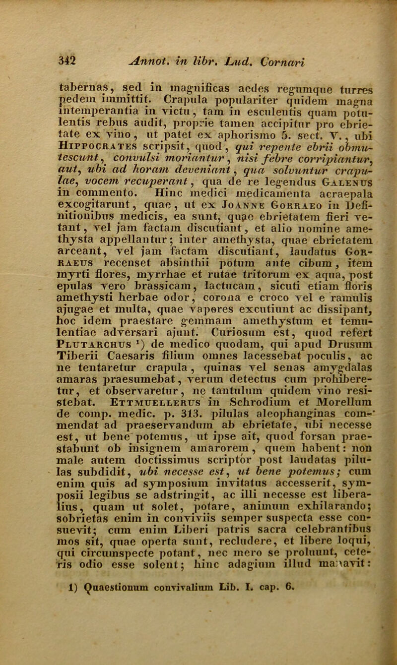 tabernas, seel in magnificas aedes regumque turres pedem immittit. Crapula populariter quidein magna intemperantia in victu, tam in esculentis quam potu- lentis rebus audit, proprie tamen accipitur pro ebrie- tate ex vino, ut patet ex aphorismo 5. sect. V., ubi Hippocrates scripsit, quod, qui repente ebrii ooinu- tescunt, convulsi moriantur , nisi febre corripiantur, (tut, ubi ad horam deveniant, qua solvuntur crapu- lae, vocem recuperant, qua de re legendus Galenus in commento. Hinc medici medicamenta acraepala excog-itarunt, quae, ut ex Joanne Gorraeo in Defi- nitionibus medicis^ ea sunt, qu^e ebrietatem fieri re- tant, yel jam factam discutiant, et alio nomine ame- thysta appellantur; inter amethysta, quae ebrietatem arceant, yel jam factam discutiant, laudatus Gor- raeus recenset absiiithii potmn ante cibum, item rayrti flores, myrrhae et rutae tritormn ex aqua, post epulas yero brassicam, lactucain, sicuti etiam Boris amethysti herbae odor, corona e croco yel e ramulis ajug-ae et multa, quae yaperes excutiunt ac dissipant, hoc idem praestare gemmam amethystum et temu- lentiae adyersari ajunt. Curiosum est, quod refert Plutarchus l) de medico quodam, qui apud Drusum Tiberii Caesaris filium omnes lacessebat poculis, ac lie tentaretur crapula, quinas yel senas amyg'dalas amaras praesuxnebat, vermn detectus cum problliere- tur, et observaretur, ne tantulum quidem vino resi- stebat. Ettmuellerus in Schrodium et Morelluin de comp, medic, p. 313. pilulas aleophang'inas com-' inendat ad praeservandum ab ebrietate, ubi necesse est, ut bene potemus, ut ipse ait, quod forsan prae- stabunt ob insignem amarorem, quern habent: non male autem doctissimus scrijitor post laudatas pilu- las subdidit, ubi necesse est, ut bene potemus; cum enim quis ad symposium invitatus accesserit, sym- posii legibus se adstringit, ac illi necesse est libera- lms, quam ut solet, poiare, animum exhilarando; sobrietas enim in conyiviis semper suspecta esse con- suevit; cum enim Liberi patris sacra celebranfibiis mos sit, quae operta sunt, recludere, et libere loqui, qui circuinspecte potant, nec inero se prolmmt, cete- ris odio esse solenl; liinc adagium illud manayit: 1) Quaestionum convivalium Lib. I. cap. 6.