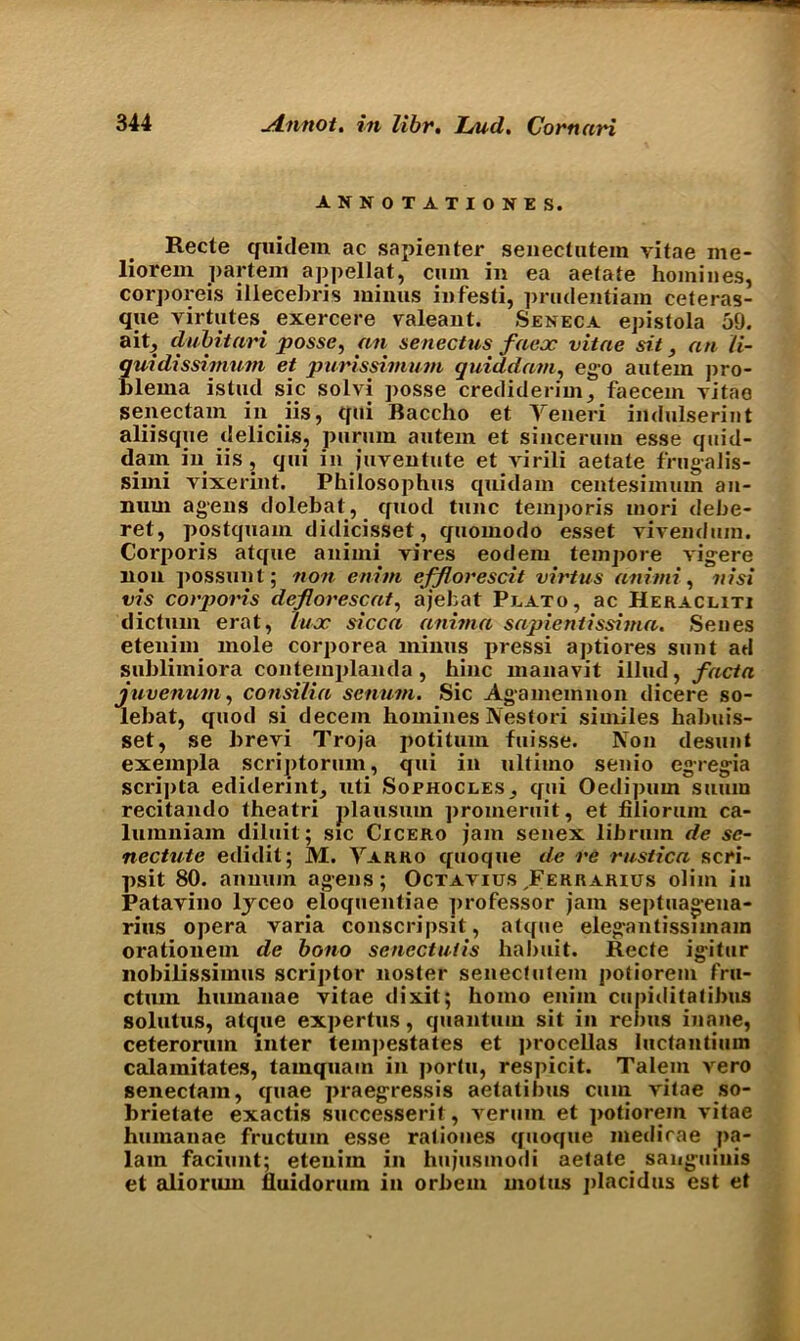 ANNOTATIONES. Recte quidem ac sapienter senectutem vitae me- liorem partem appellat, cmn in ea aetate homines, corporeis iliecebris minus infesti, prudentiam ceteras- que virtutes exercere valeant. Seneca epistola 59. ait, dubitari posse, an senectus faex vitae sit, an li- quidissimnm et purissimum quiddam, ego autem pro- blema istud sic solvi posse crediderim, faecem vitao senectam iii iis, qui Baccho et Yeneri indulserint aliisque deliciis, purum autem et sincerum esse quid- dam in iis , qui in juventute et virili aetate frugalis- simi vixerint. Philosophus quidam centesimum an- num agens dolebat, quod tunc temporis niori debe- ret, postquam didicisset, quomodo esset vivendum. Corporis atque animi vires eodem tempore vigere lion possunt; non enim efflorescit virtus animi, nisi vis corporis deflorescat, ajefcat Plato, ac Heracliti dictum erat, lux sicca anima sapientissima. Senes etenim mole corporea minus pressi aptiores sunt ad sublimiora contemplanda, hinc manavit illud, facta juvenum, consilia senum. Sic Agamemnon dicere so- lebat, quod si decern homines Nestori similes habuis- set, se brevi Troja potitum fuisse. Non desunt exempla scriptorum, qui in ultimo senio eg-regia scri])ta ediderint, uti Sophocles, qui Oedipum suuin recitando theatri plausum promeruit, et filiorum ca- lumniam diluit; sic Cicero jam senex librum de sc- nectute edidit; M. Yarro quoque de re rustica scri- psit 80. annum agens; OctaviusJFerrarius olim in Patavino ljrceo eioquentiae professor jam septuagena- rius opera varia conscripsit, atque elegantissimam orationem de bono senectlitis habuit. Recte igitur nobilissimus scriptor noster senectutem potiorem fru- ctnm liumanae vitae dixit; homo enim cupiditalibus solutus, atque expertus, quantum sit in rebus inane, ceterorum inter tempestates et procellas luctantium calamitates, tamquain in portu, respicit. Talem vero senectam, quae praegressis aetatibus cum vitae so- brietate exactis successerit, verum et potiorem vitae liumanae fructum esse rationes quoque medicae p«i- lam faciunt; etenim in liujusmodi aetate sanguinis et alioriun lluidorum in orbem motus placidus est et