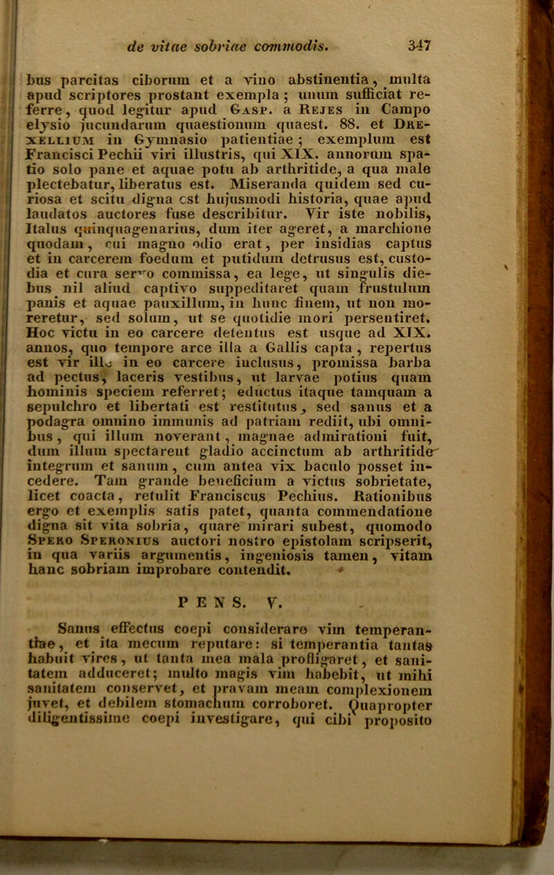 bus parcitas ciborum et a viuo abstinentia, multa apud scriptores prostant cxempla ; umim sufficiat re- ferre, quod legitur apud Gasp, a Rejes in Carapo elysio jucundarum quaestionum quaest. 88. et Dre- xelliuju in Gymnasio patientiae; exemplum est Francisci Pechii yiri illustris, qui XIX. annornm sjia- tio solo pane et aquae potu ab arthritide, a qua male plectebatur, liberates est. Miseranda quidem sed cu- riosa et scitu digna est hujusmodi historia, quae apud laudatos auctores fuse describitur. Yir iste nobilis, Italus qtrinquagenarius, diun iter ageret, a marchione quodain, rui magno odio erat, per insidias cajitus et in carcerem foedum et putidmn detrusus est, custo- dia et cura ser'm commissa, ea lege, ut singulis die- bus nil aliud captivo suppeditaret quain frustulum panis et aquae pauxillum, in kune fiiiem, ut non mo- reretur, sed solum, ut se quotidie mori persentiret. Hoc yictu in eo carcere detentus est usque ad XIX. anuosj quo tempore arce ilia a Gallis capta , repertus est Tir illo in eo carcere iuclusus, promissa barba ad pectus, laceris vestibus, ut larvae potius quam bominis speciem referret; ediictus itaque tamquam a gepulchro et libertati est restitutus, sed sanus et a podagra omnino immunis ad patriam rediit, ubi omni- bus, qui ilium noverant, magnae admirationi fuit, dum illmn spectareut gladio accinctum ab arthritide integrum et saniun , cum antea vix baculo jjosset in- cedere. Tam grande beueficiuin a victus sobrietate, licet coacta, retulit Franciscus Pechius. Rationibus ergo et exemplis satis patet, quanta commendatione digna sit vita sobria, quaremirari subest, quomodo Speko Speronius auctori nostro epistolam scripserit, iu qua variis arguinentis, ingeniosis tamen, vitam hanc sobriam improbare contendit. * P E N S. V. Sanus effectus coepi considerare vim temperan- tlae, et ita mecum reputare: si temperantia tantas habuit vires, ut tanta mea mala profligaret, et sani- tatem adduceret; multo magis vim haJiebit, ut mihi sanitatem conservet, et nravain meam complexionem juvet, et debilem stomachuin corroboret. Ouapropter diligentissime coepi investigare, qui cibi proposito